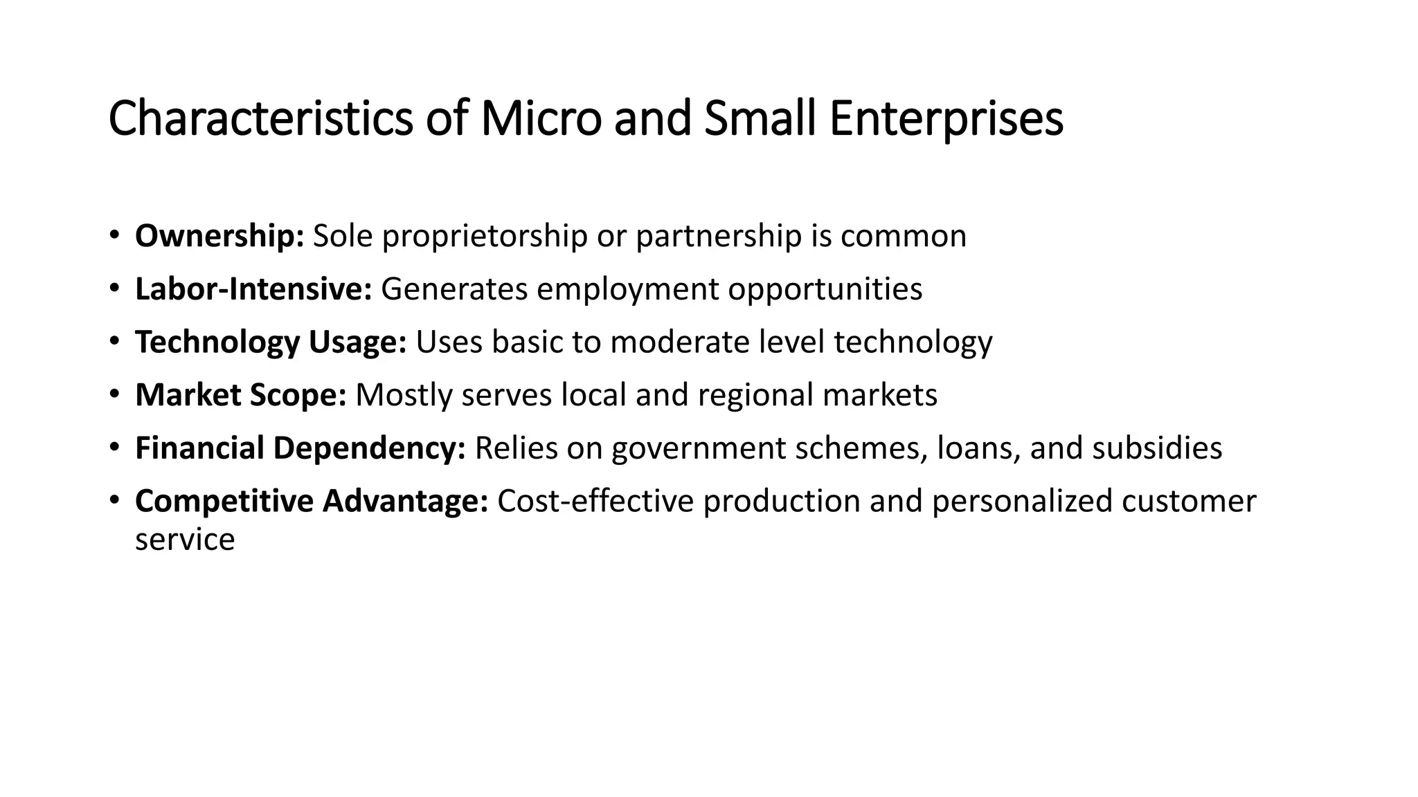 Characteristics of Micro and Small Enterprises
• Ownership: Sole proprietorship or partnership is common
• Labor-Intensive: Generates employment opportunities
• Technology Usage: Uses basic to moderate level technology
• Market Scope: Mostly serves local and regional markets
• Financial Dependency: Relies on government schemes, loans, and subsidies
• Competitive Advantage: Cost-effective production and personalized customer
service
 