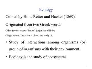 Ecology
Coined by Hons Reiter and Haekel (1869)
Originated from two Greek words
Oikos (eco) – means “house” (or) place of living
Ology means “the science of (or) the study of.
• Study of interactions among organisms (or)
group of organisms with their environment.
• Ecology is the study of ecosystems.
1
 