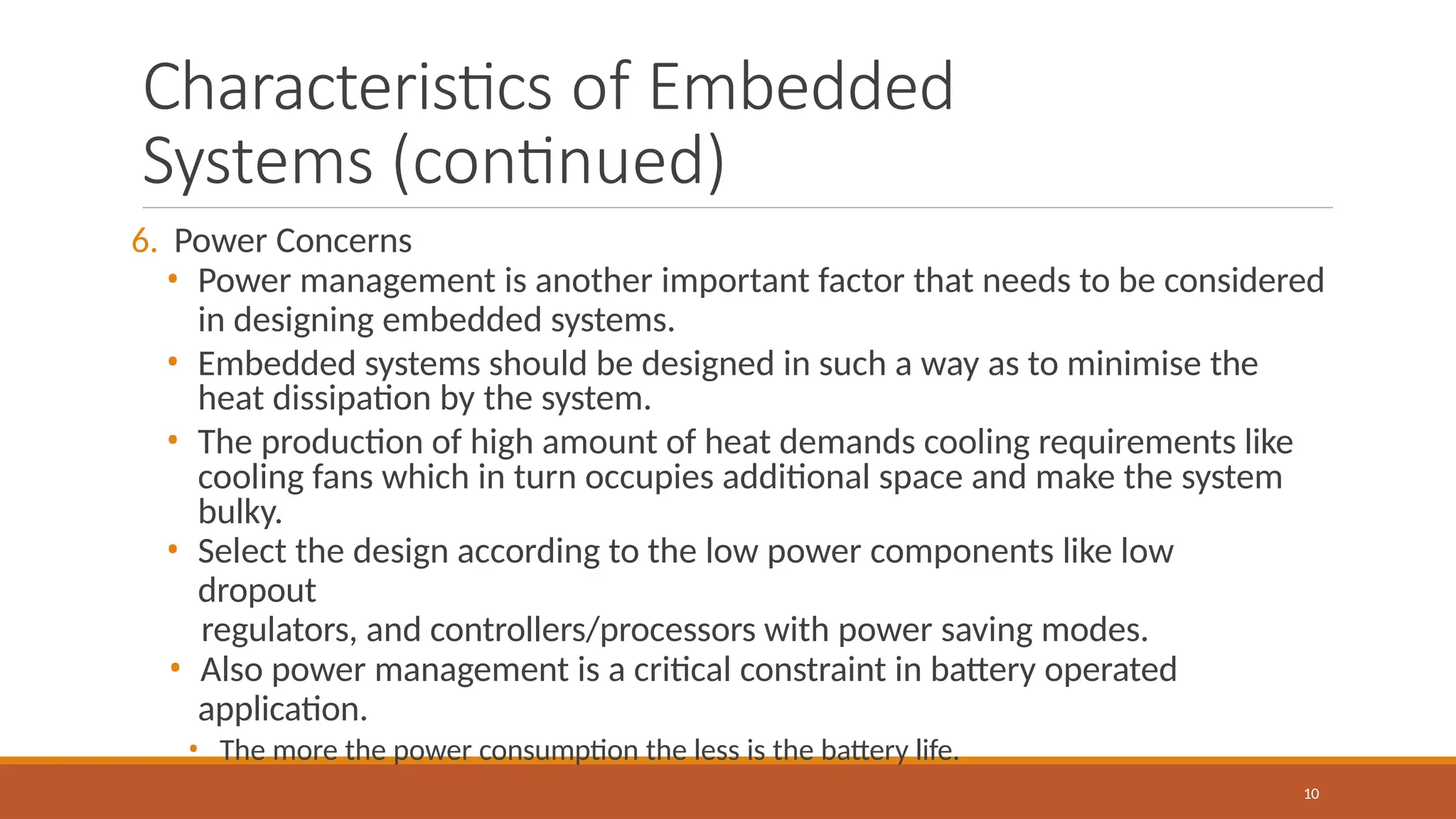 Characteristics of Embedded
Systems (continued)
10
6. Power Concerns
• Power management is another important factor that needs to be considered
in designing embedded systems.
• Embedded systems should be designed in such a way as to minimise the
heat dissipation by the system.
• The production of high amount of heat demands cooling requirements like
cooling fans which in turn occupies additional space and make the system
bulky.
• Select the design according to the low power components like low
dropout
regulators, and controllers/processors with power saving modes.
• Also power management is a critical constraint in battery operated
application.
• The more the power consumption the less is the battery life.
 