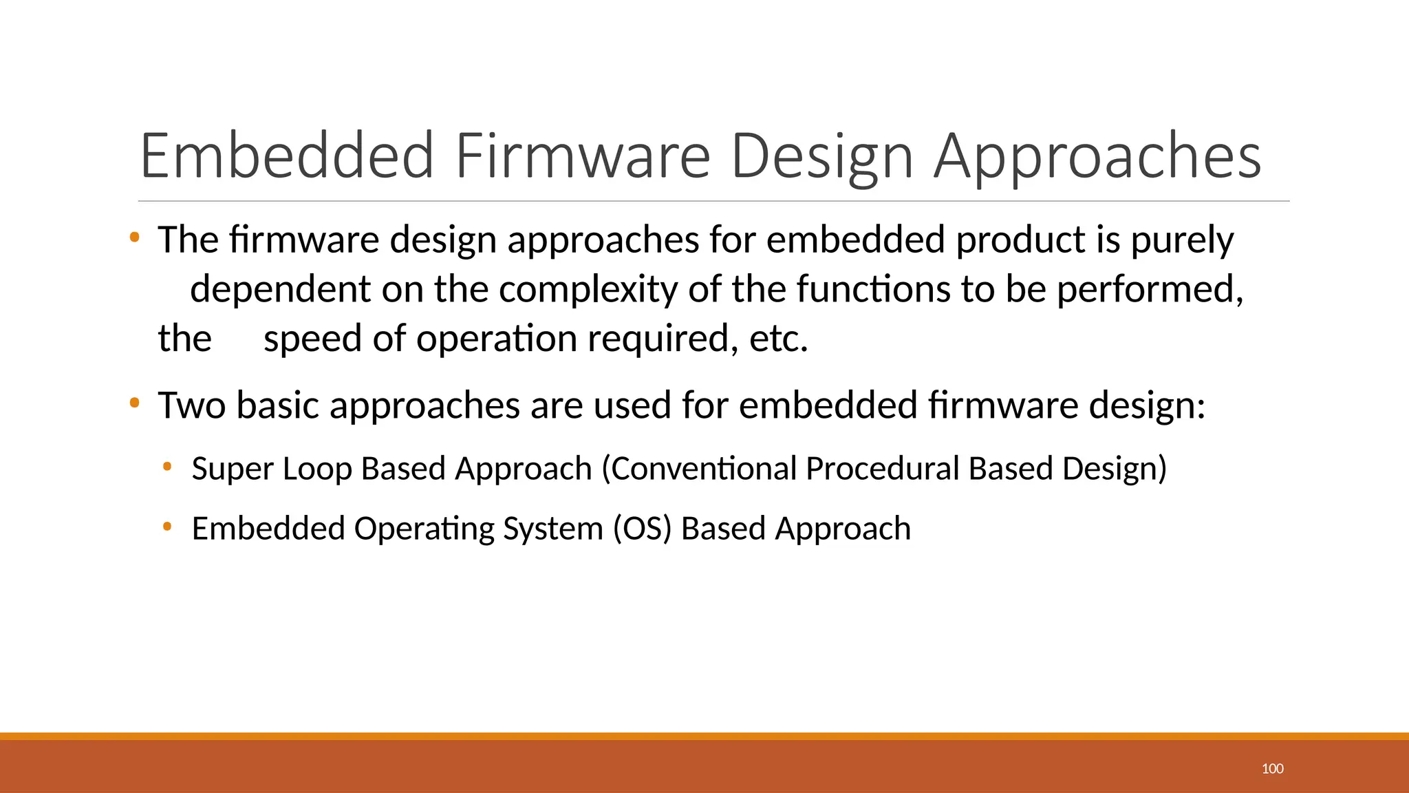 Embedded Firmware Design Approaches
100
• The firmware design approaches for embedded product is purely
dependent on the complexity of the functions to be performed,
the speed of operation required, etc.
• Two basic approaches are used for embedded firmware design:
• Super Loop Based Approach (Conventional Procedural Based Design)
• Embedded Operating System (OS) Based Approach
 