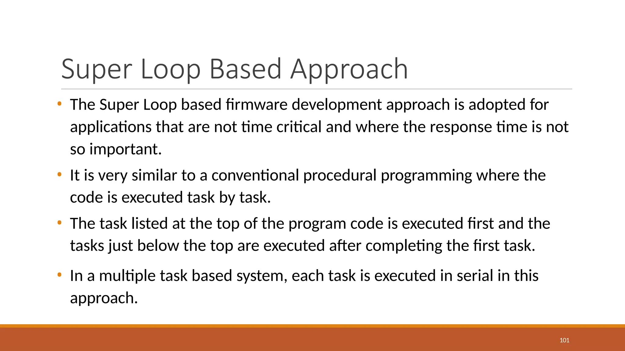 Super Loop Based Approach
101
• The Super Loop based firmware development approach is adopted for
applications that are not time critical and where the response time is not
so important.
• It is very similar to a conventional procedural programming where the
code is executed task by task.
• The task listed at the top of the program code is executed first and the
tasks just below the top are executed after completing the first task.
• In a multiple task based system, each task is executed in serial in this
approach.
 