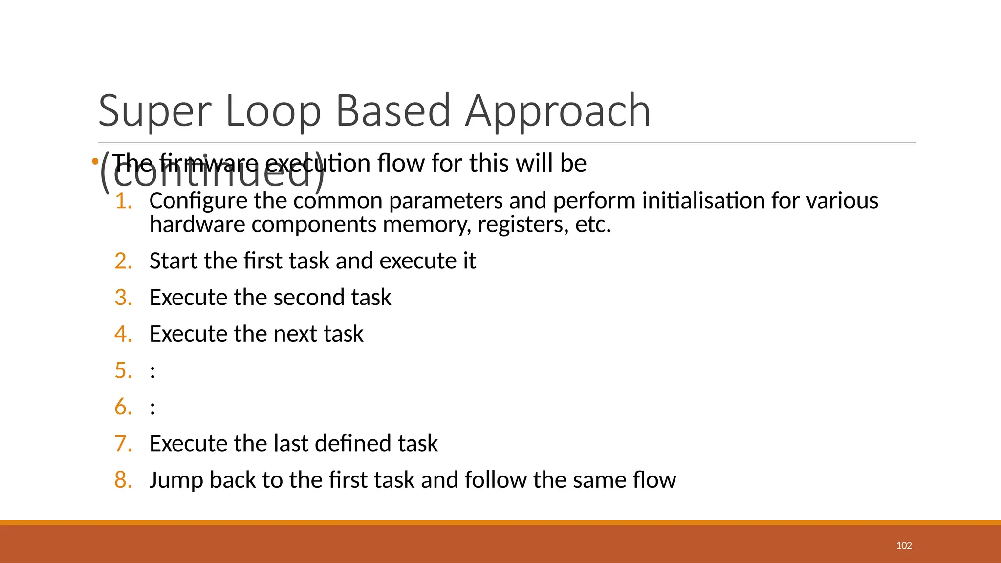 Super Loop Based Approach
(continued)
102
• The firmware execution flow for this will be
1. Configure the common parameters and perform initialisation for various
hardware components memory, registers, etc.
2. Start the first task and execute it
3. Execute the second task
4. Execute the next task
5. :
6. :
7. Execute the last defined task
8. Jump back to the first task and follow the same flow
 