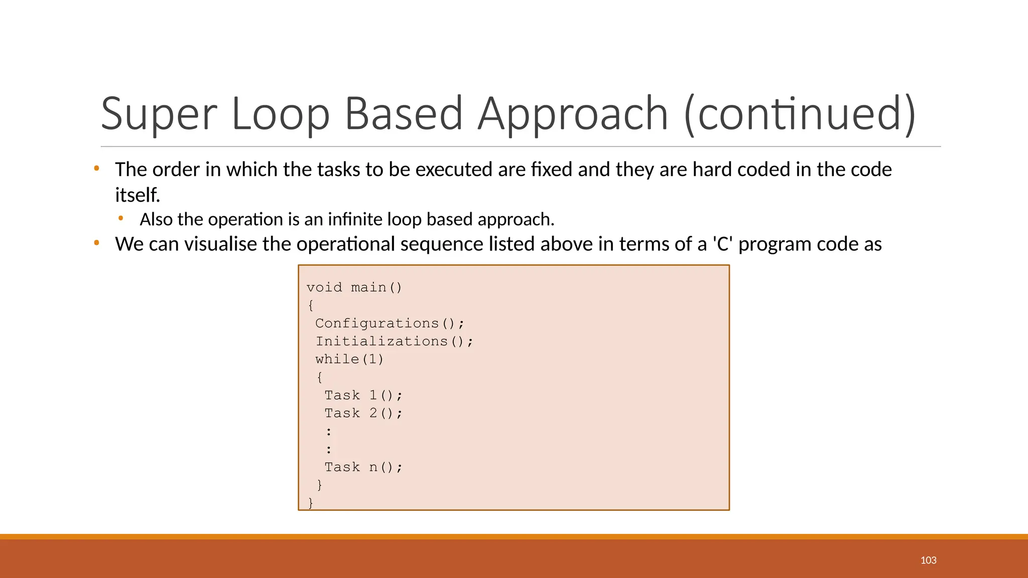 Super Loop Based Approach (continued)
103
• The order in which the tasks to be executed are fixed and they are hard coded in the code
itself.
• Also the operation is an infinite loop based approach.
• We can visualise the operational sequence listed above in terms of a 'C' program code as
void main()
{
Configurations();
Initializations();
while(1)
{
Task 1();
Task 2();
:
:
Task n();
}
}
 