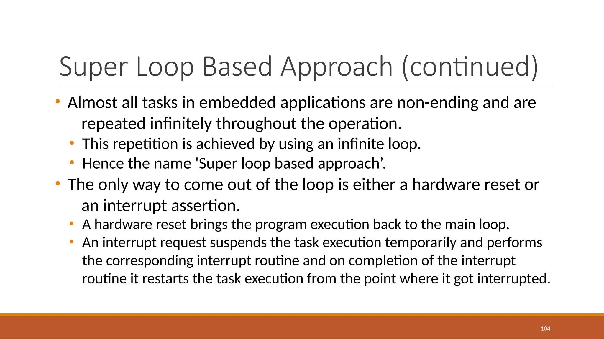 Super Loop Based Approach (continued)
104
• Almost all tasks in embedded applications are non-ending and are
repeated infinitely throughout the operation.
• This repetition is achieved by using an infinite loop.
• Hence the name 'Super loop based approach’.
• The only way to come out of the loop is either a hardware reset or
an interrupt assertion.
• A hardware reset brings the program execution back to the main loop.
• An interrupt request suspends the task execution temporarily and performs
the corresponding interrupt routine and on completion of the interrupt
routine it restarts the task execution from the point where it got interrupted.
 