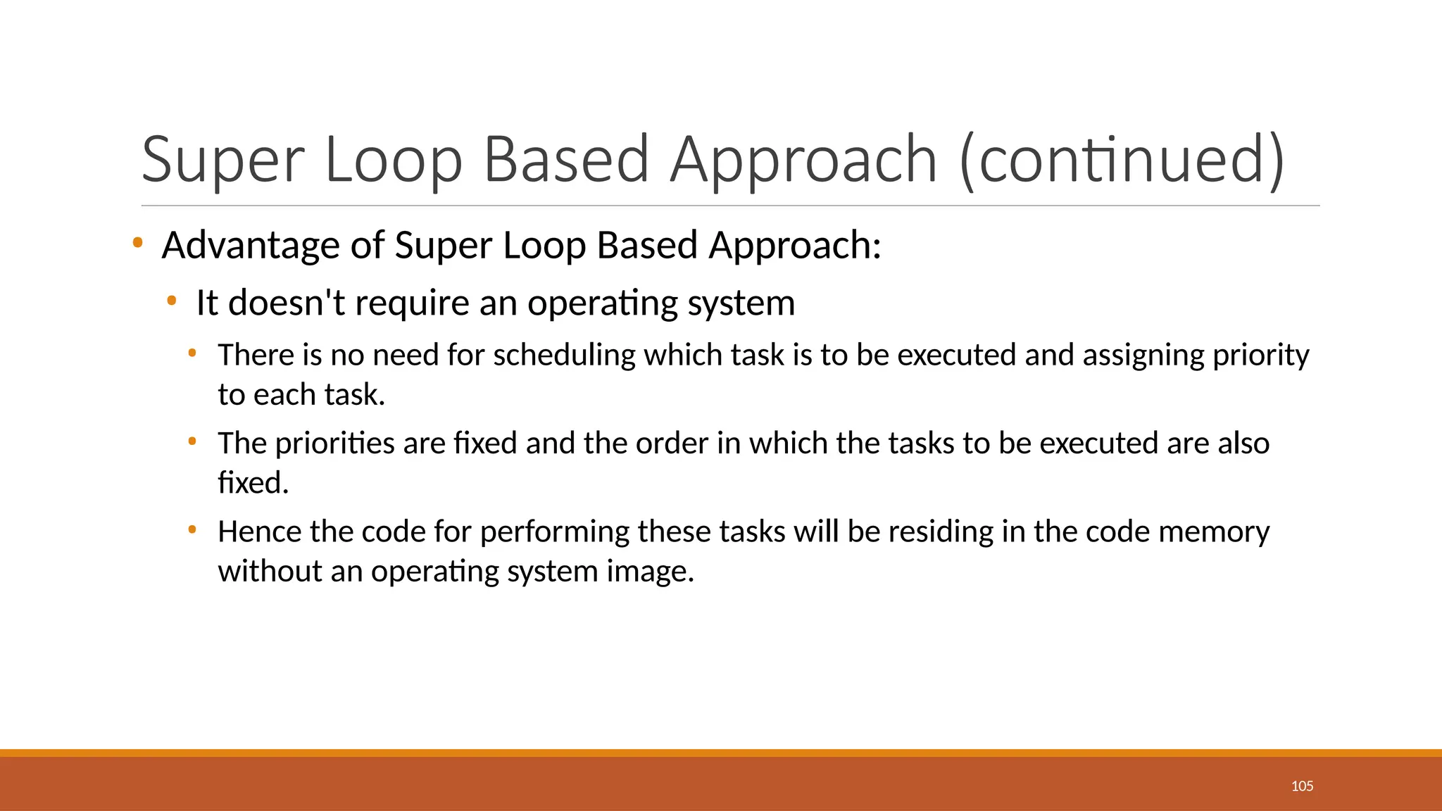 Super Loop Based Approach (continued)
105
• Advantage of Super Loop Based Approach:
• It doesn't require an operating system
• There is no need for scheduling which task is to be executed and assigning priority
to each task.
• The priorities are fixed and the order in which the tasks to be executed are also
fixed.
• Hence the code for performing these tasks will be residing in the code memory
without an operating system image.
 