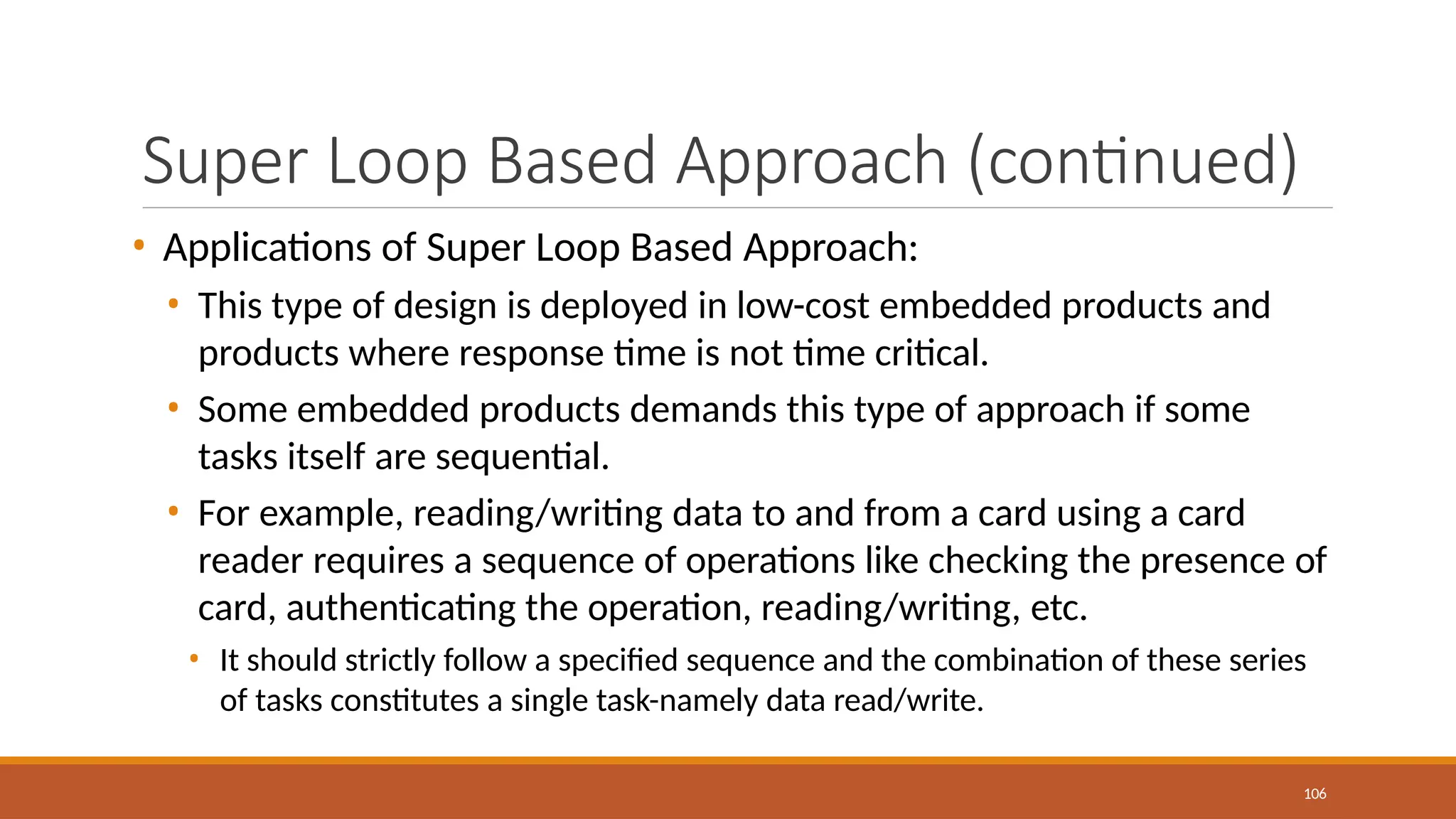 Super Loop Based Approach (continued)
106
• Applications of Super Loop Based Approach:
• This type of design is deployed in low-cost embedded products and
products where response time is not time critical.
• Some embedded products demands this type of approach if some
tasks itself are sequential.
• For example, reading/writing data to and from a card using a card
reader requires a sequence of operations like checking the presence of
card, authenticating the operation, reading/writing, etc.
• It should strictly follow a specified sequence and the combination of these series
of tasks constitutes a single task-namely data read/write.
 