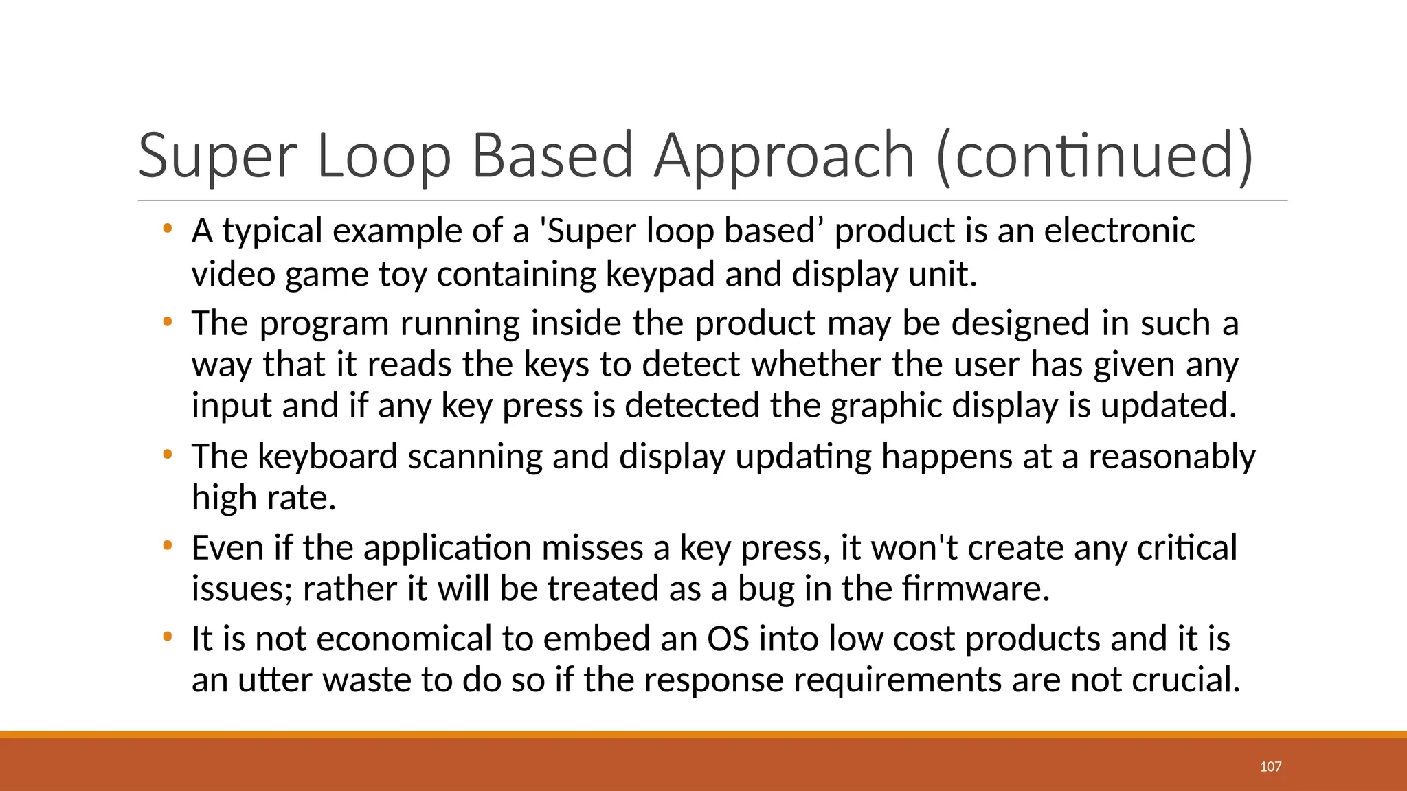 Super Loop Based Approach (continued)
107
• A typical example of a 'Super loop based’ product is an electronic
video game toy containing keypad and display unit.
• The program running inside the product may be designed in such a
way that it reads the keys to detect whether the user has given any
input and if any key press is detected the graphic display is updated.
• The keyboard scanning and display updating happens at a reasonably
high rate.
• Even if the application misses a key press, it won't create any critical
issues; rather it will be treated as a bug in the firmware.
• It is not economical to embed an OS into low cost products and it is
an utter waste to do so if the response requirements are not crucial.
 
