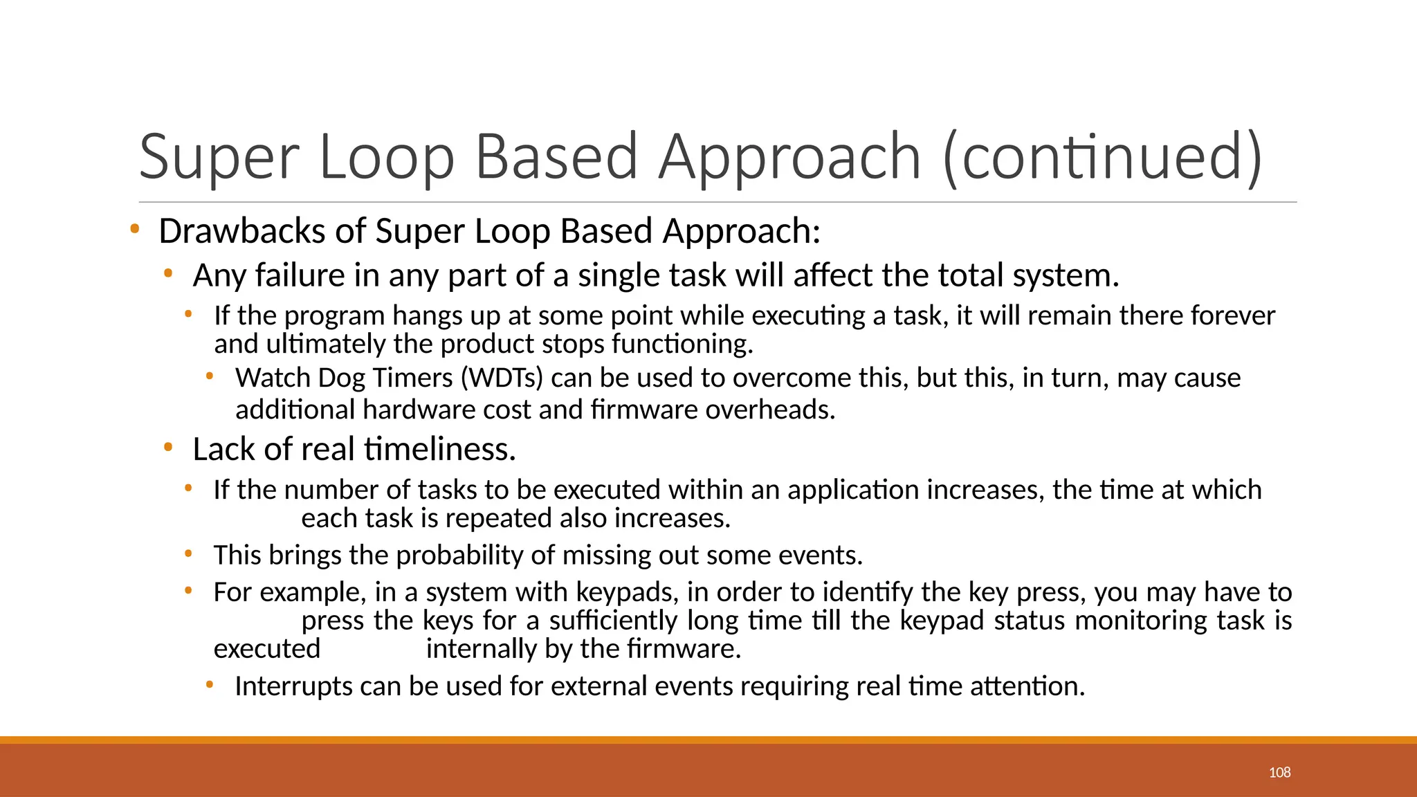 Super Loop Based Approach (continued)
108
• Drawbacks of Super Loop Based Approach:
• Any failure in any part of a single task will affect the total system.
• If the program hangs up at some point while executing a task, it will remain there forever
and ultimately the product stops functioning.
• Watch Dog Timers (WDTs) can be used to overcome this, but this, in turn, may cause
additional hardware cost and firmware overheads.
• Lack of real timeliness.
• If the number of tasks to be executed within an application increases, the time at which
each task is repeated also increases.
• This brings the probability of missing out some events.
• For example, in a system with keypads, in order to identify the key press, you may have to
press the keys for a sufficiently long time till the keypad status monitoring task is
executed internally by the firmware.
• Interrupts can be used for external events requiring real time attention.
 