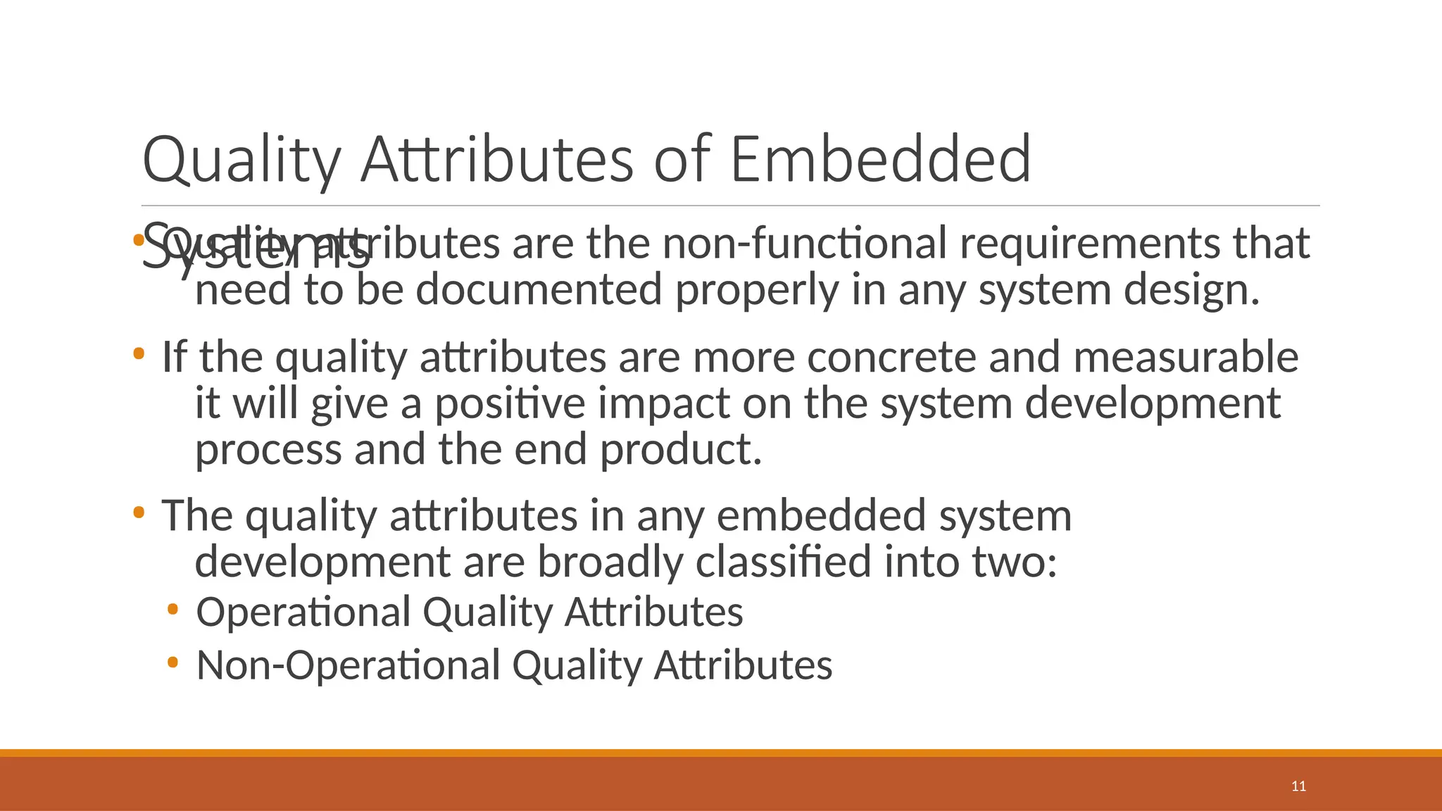 Quality Attributes of Embedded
Systems
11
• Quality attributes are the non-functional requirements that
need to be documented properly in any system design.
• If the quality attributes are more concrete and measurable
it will give a positive impact on the system development
process and the end product.
• The quality attributes in any embedded system
development are broadly classified into two:
• Operational Quality Attributes
• Non-Operational Quality Attributes
 