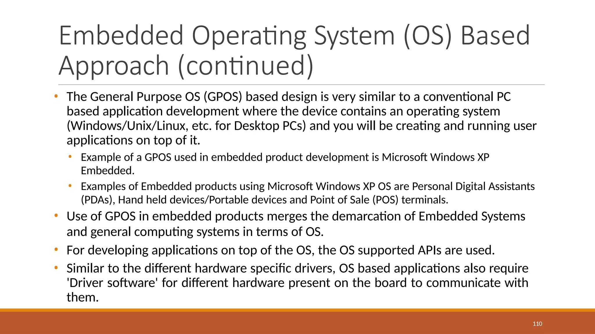 Embedded Operating System (OS) Based
Approach (continued)
110
• The General Purpose OS (GPOS) based design is very similar to a conventional PC
based application development where the device contains an operating system
(Windows/Unix/Linux, etc. for Desktop PCs) and you will be creating and running user
applications on top of it.
• Example of a GPOS used in embedded product development is Microsoft Windows XP
Embedded.
• Examples of Embedded products using Microsoft Windows XP OS are Personal Digital Assistants
(PDAs), Hand held devices/Portable devices and Point of Sale (POS) terminals.
• Use of GPOS in embedded products merges the demarcation of Embedded Systems
and general computing systems in terms of OS.
• For developing applications on top of the OS, the OS supported APIs are used.
• Similar to the different hardware specific drivers, OS based applications also require
'Driver software' for different hardware present on the board to communicate with
them.
 