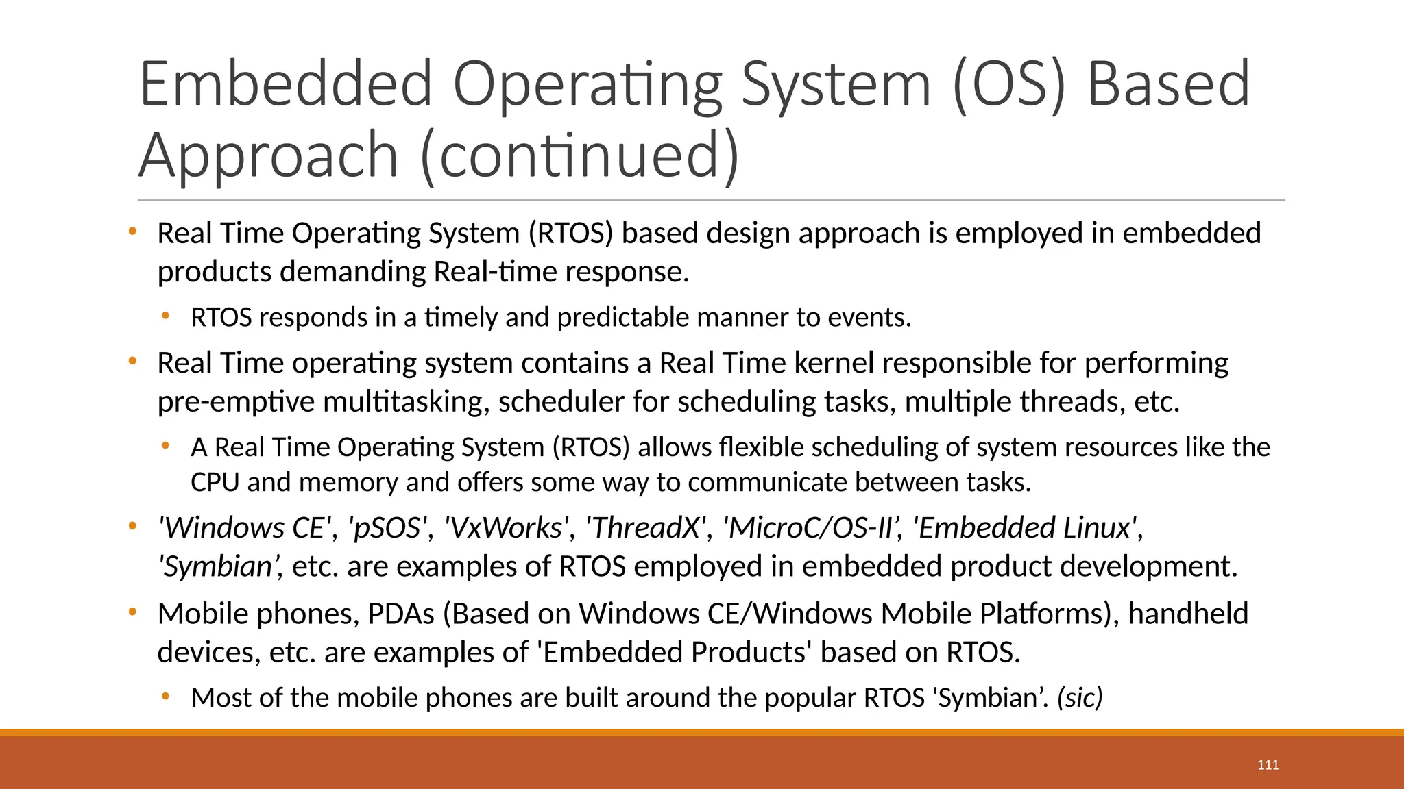 Embedded Operating System (OS) Based
Approach (continued)
111
• Real Time Operating System (RTOS) based design approach is employed in embedded
products demanding Real-time response.
• RTOS responds in a timely and predictable manner to events.
• Real Time operating system contains a Real Time kernel responsible for performing
pre-emptive multitasking, scheduler for scheduling tasks, multiple threads, etc.
• A Real Time Operating System (RTOS) allows flexible scheduling of system resources like the
CPU and memory and offers some way to communicate between tasks.
• 'Windows CE', 'pSOS', 'VxWorks', 'ThreadX', 'MicroC/OS-II’, 'Embedded Linux',
'Symbian’, etc. are examples of RTOS employed in embedded product development.
• Mobile phones, PDAs (Based on Windows CE/Windows Mobile Platforms), handheld
devices, etc. are examples of 'Embedded Products' based on RTOS.
• Most of the mobile phones are built around the popular RTOS 'Symbian’. (sic)
 