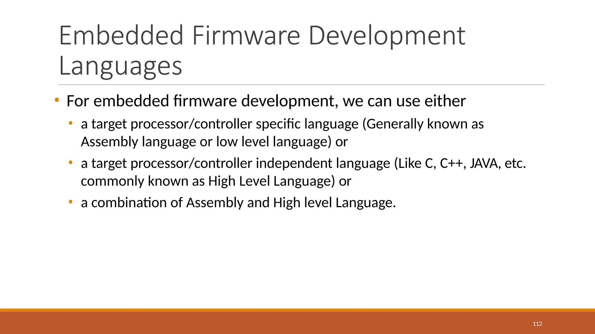 Embedded Firmware Development
Languages
112
• For embedded firmware development, we can use either
• a target processor/controller specific language (Generally known as
Assembly language or low level language) or
• a target processor/controller independent language (Like C, C++, JAVA, etc.
commonly known as High Level Language) or
• a combination of Assembly and High level Language.
 
