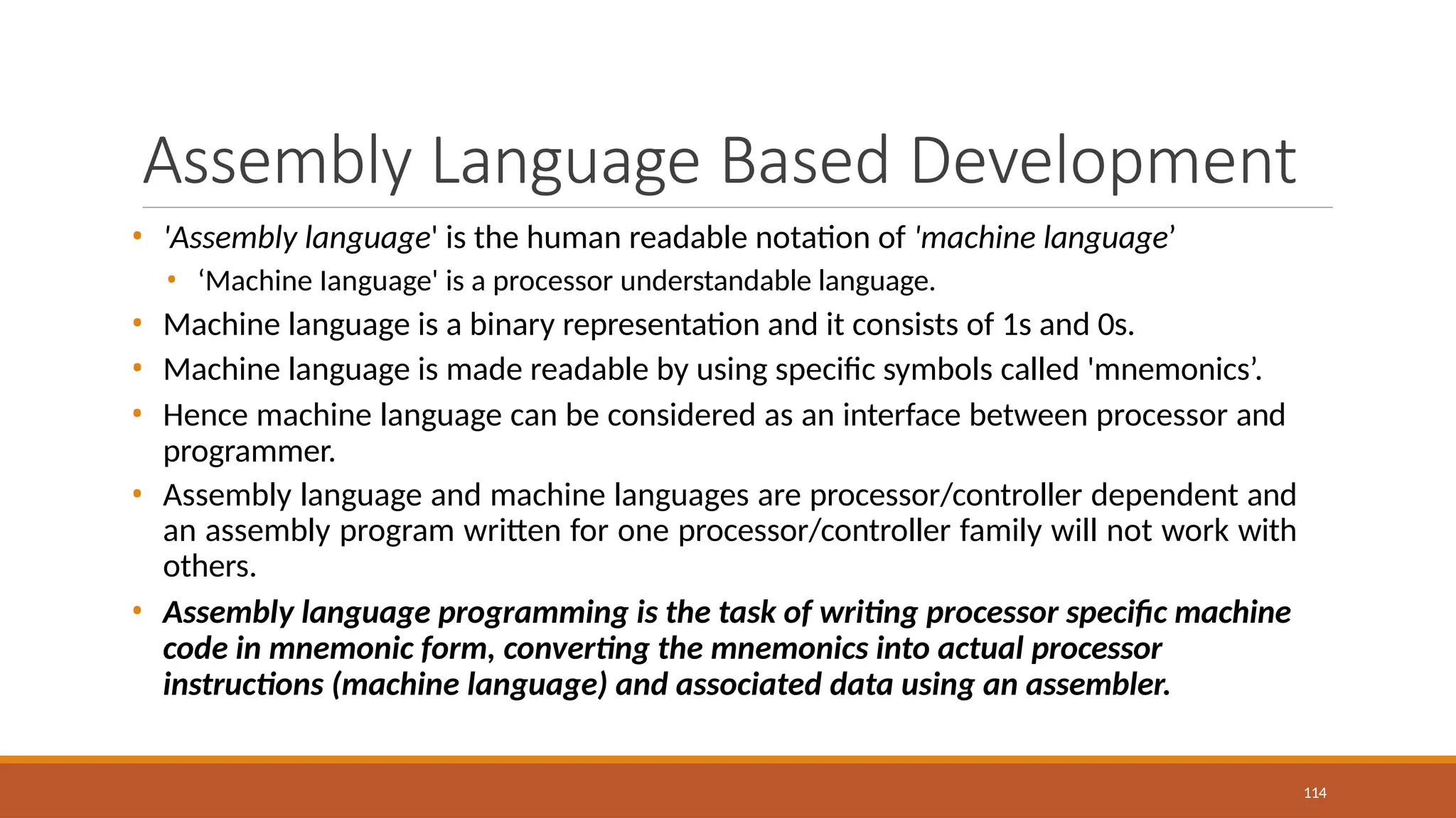 Assembly Language Based Development
114
• 'Assembly language' is the human readable notation of 'machine language’
• ‘Machine Ianguage' is a processor understandable language.
• Machine language is a binary representation and it consists of 1s and 0s.
• Machine language is made readable by using specific symbols called 'mnemonics’.
• Hence machine language can be considered as an interface between processor and
programmer.
• Assembly language and machine languages are processor/controller dependent and
an assembly program written for one processor/controller family will not work with
others.
• Assembly language programming is the task of writing processor specific machine
code in mnemonic form, converting the mnemonics into actual processor
instructions (machine language) and associated data using an assembler.
 