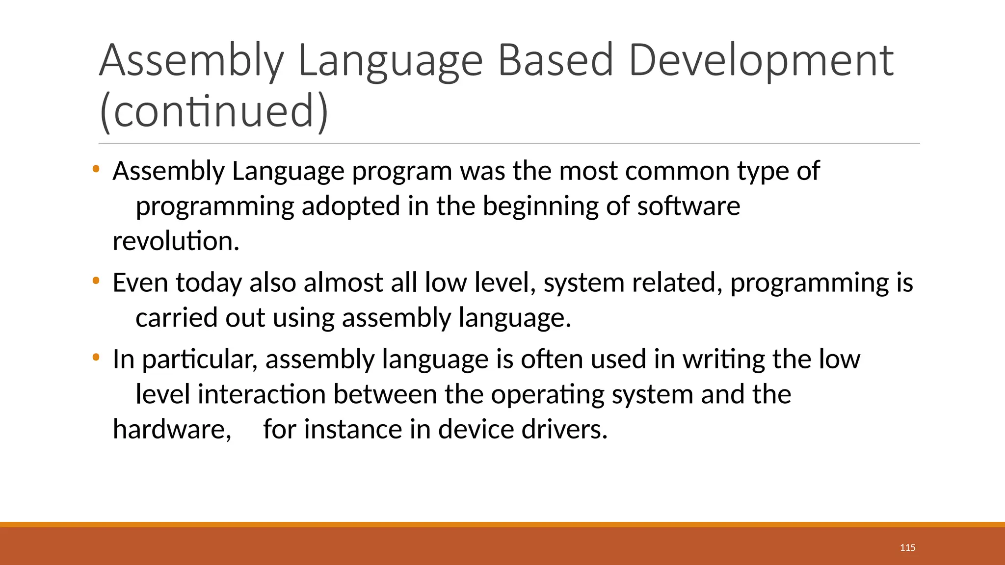Assembly Language Based Development
(continued)
115
• Assembly Language program was the most common type of
programming adopted in the beginning of software
revolution.
• Even today also almost all low level, system related, programming is
carried out using assembly language.
• In particular, assembly language is often used in writing the low
level interaction between the operating system and the
hardware, for instance in device drivers.
 