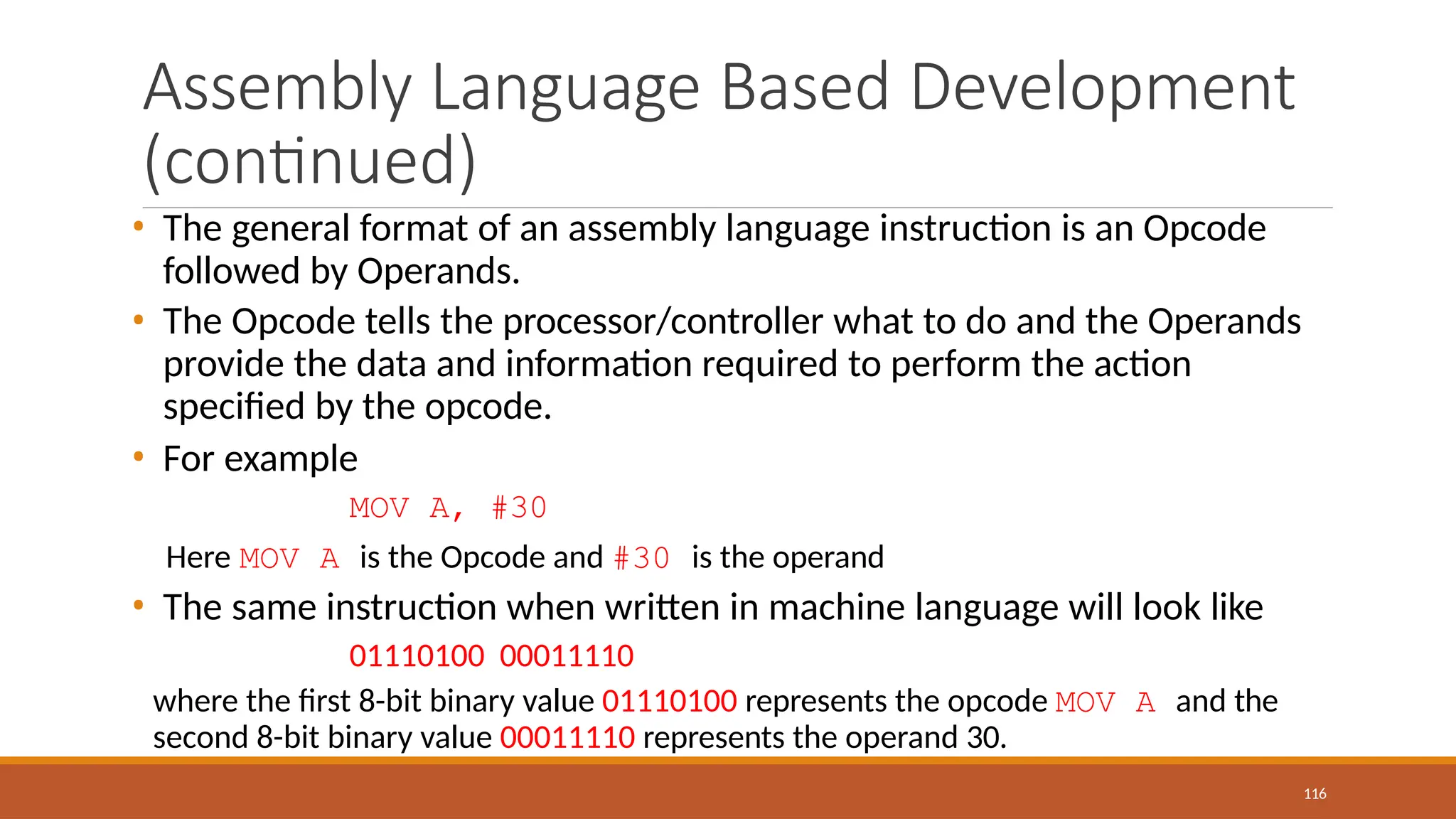 Assembly Language Based Development
(continued)
116
• The general format of an assembly language instruction is an Opcode
followed by Operands.
• The Opcode tells the processor/controller what to do and the Operands
provide the data and information required to perform the action
specified by the opcode.
• For example
MOV A, #30
Here MOV A is the Opcode and #30 is the operand
• The same instruction when written in machine language will look like
01110100 00011110
where the first 8-bit binary value 01110100 represents the opcode MOV A and the
second 8-bit binary value 00011110 represents the operand 30.
 
