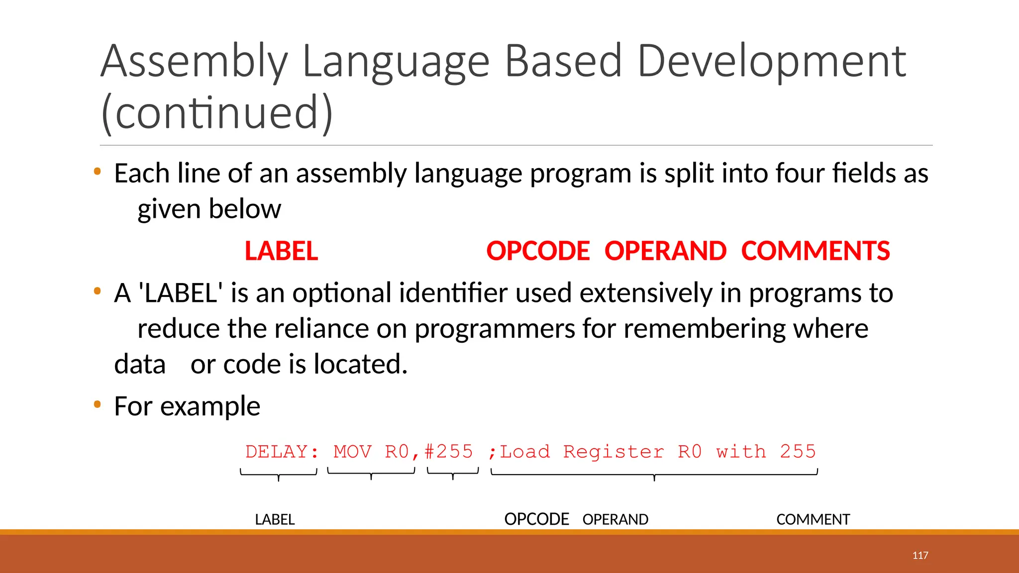 Assembly Language Based Development
(continued)
• Each line of an assembly language program is split into four fields as
given below
LABEL OPCODE OPERAND COMMENTS
• A 'LABEL' is an optional identifier used extensively in programs to
reduce the reliance on programmers for remembering where
data or code is located.
• For example
DELAY: MOV R0,#255 ;Load Register R0 with 255
LABEL OPCODE OPERAND COMMENT
117
 