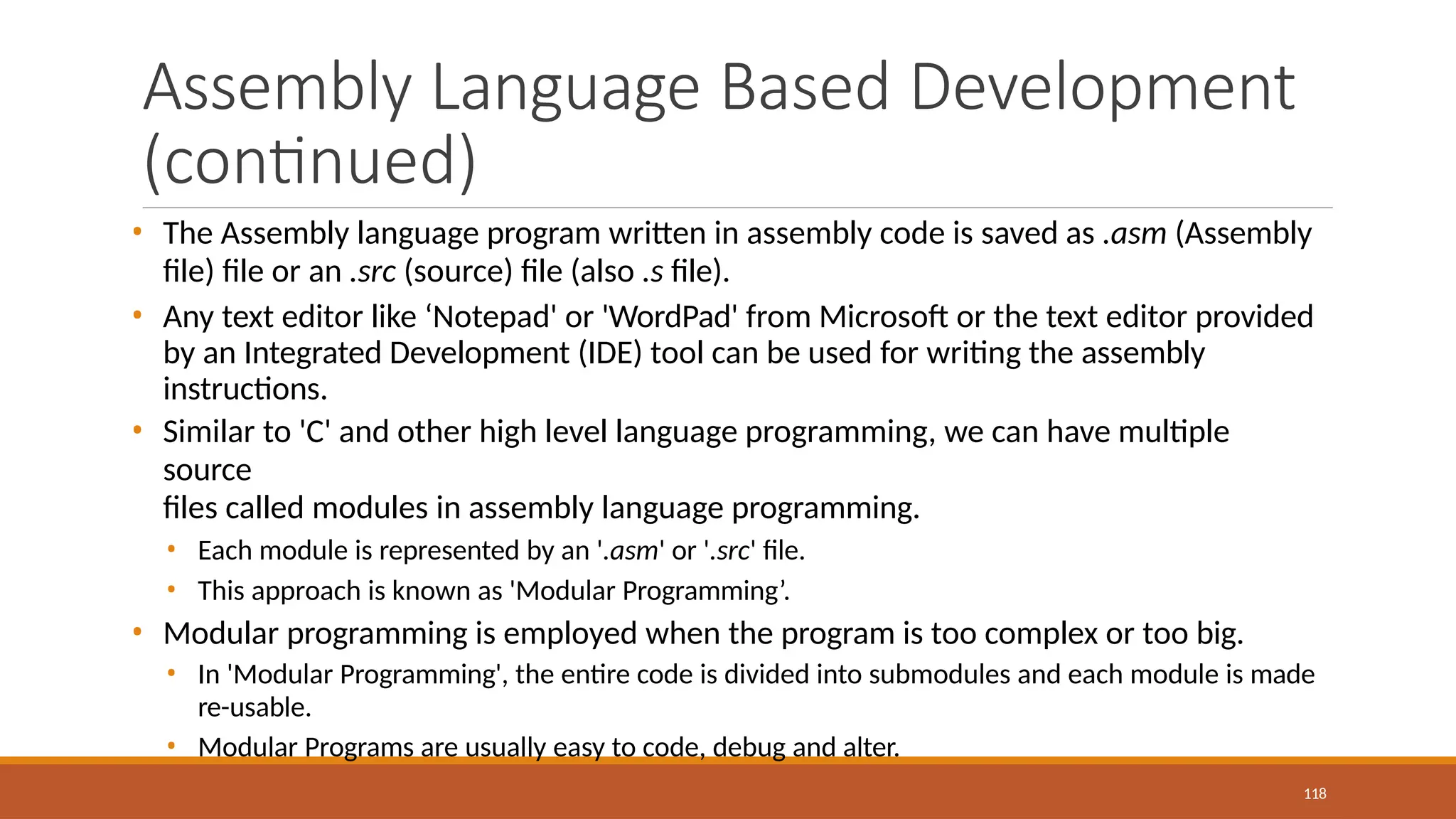 Assembly Language Based Development
(continued)
118
• The Assembly language program written in assembly code is saved as .asm (Assembly
file) file or an .src (source) file (also .s file).
• Any text editor like ‘Notepad' or 'WordPad' from Microsoft or the text editor provided
by an Integrated Development (IDE) tool can be used for writing the assembly
instructions.
• Similar to 'C' and other high level language programming, we can have multiple
source
files called modules in assembly language programming.
• Each module is represented by an '.asm' or '.src' file.
• This approach is known as 'Modular Programming’.
• Modular programming is employed when the program is too complex or too big.
• In 'Modular Programming', the entire code is divided into submodules and each module is made
re-usable.
• Modular Programs are usually easy to code, debug and alter.
 