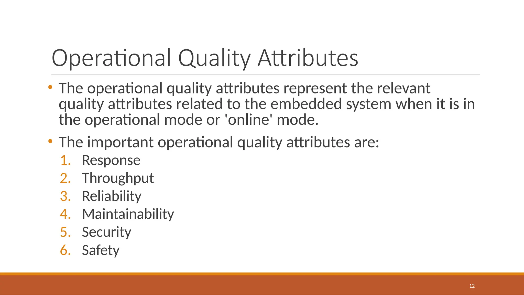 Operational Quality Attributes
12
• The operational quality attributes represent the relevant
quality attributes related to the embedded system when it is in
the operational mode or 'online' mode.
• The important operational quality attributes are:
1. Response
2. Throughput
3. Reliability
4. Maintainability
5. Security
6. Safety
 