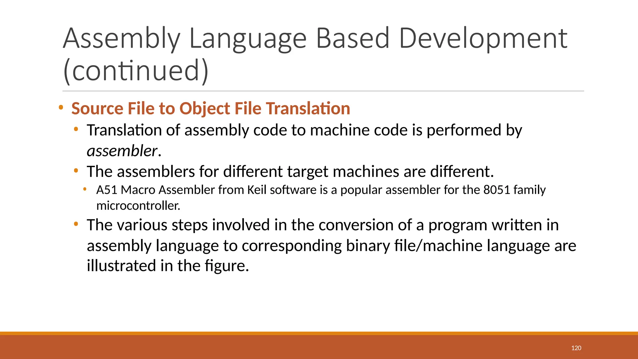 Assembly Language Based Development
(continued)
120
• Source File to Object File Translation
• Translation of assembly code to machine code is performed by
assembler.
• The assemblers for different target machines are different.
• A51 Macro Assembler from Keil software is a popular assembler for the 8051 family
microcontroller.
• The various steps involved in the conversion of a program written in
assembly language to corresponding binary file/machine language are
illustrated in the figure.
 