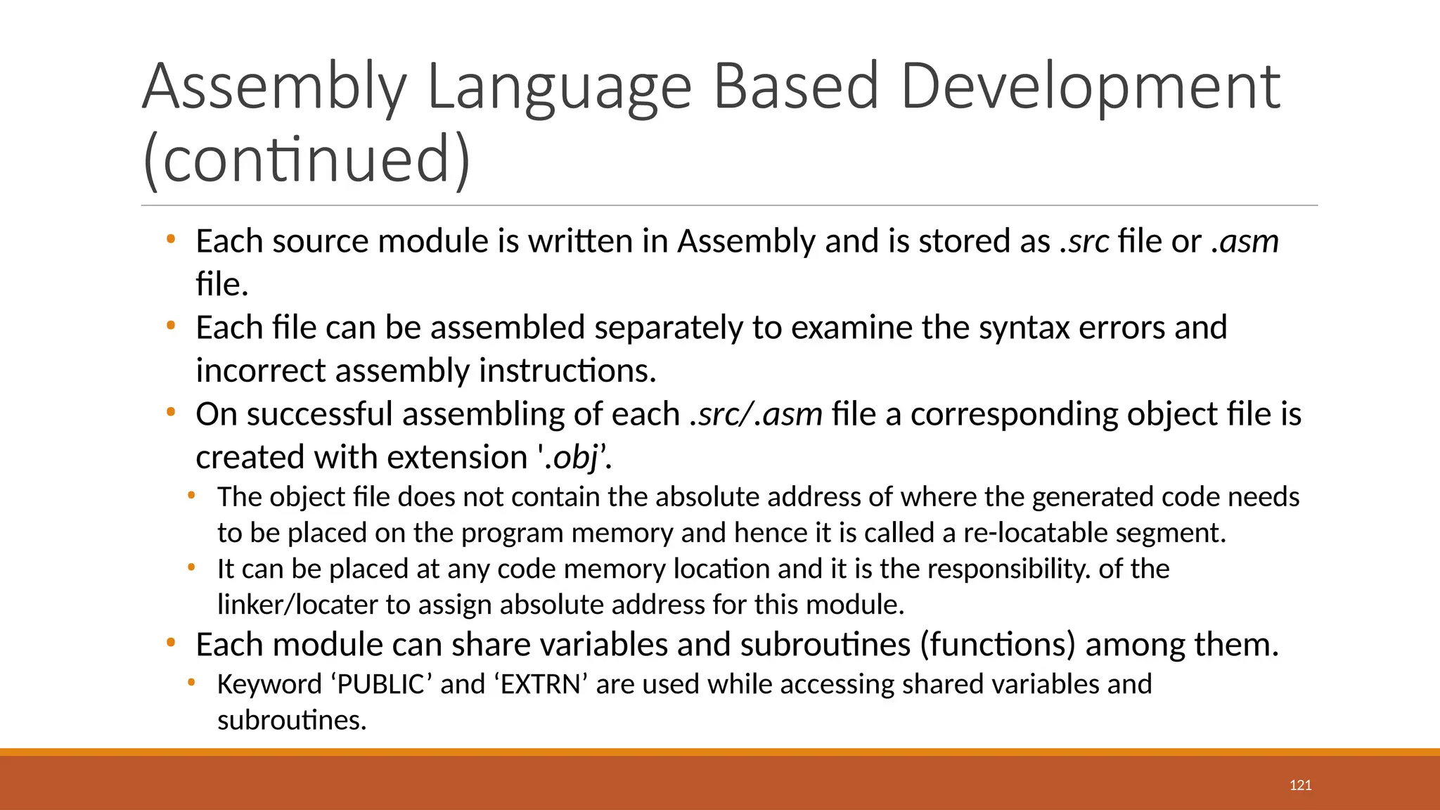 Assembly Language Based Development
(continued)
121
• Each source module is written in Assembly and is stored as .src file or .asm
file.
• Each file can be assembled separately to examine the syntax errors and
incorrect assembly instructions.
• On successful assembling of each .src/.asm file a corresponding object file is
created with extension '.obj’.
• The object file does not contain the absolute address of where the generated code needs
to be placed on the program memory and hence it is called a re-locatable segment.
• It can be placed at any code memory location and it is the responsibility. of the
linker/locater to assign absolute address for this module.
• Each module can share variables and subroutines (functions) among them.
• Keyword ‘PUBLIC’ and ‘EXTRN’ are used while accessing shared variables and
subroutines.
 