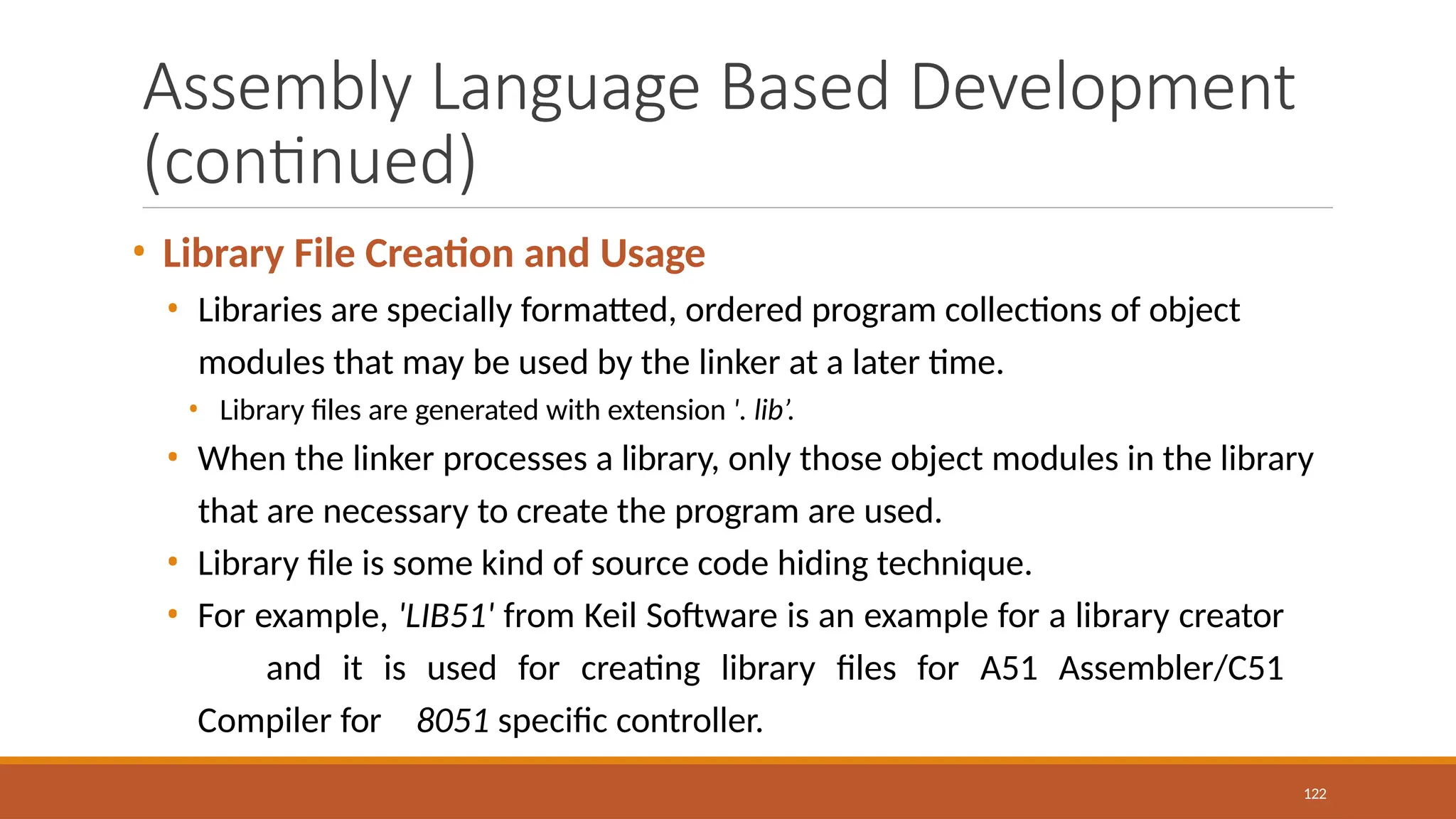 Assembly Language Based Development
(continued)
122
• Library File Creation and Usage
• Libraries are specially formatted, ordered program collections of object
modules that may be used by the linker at a later time.
• Library files are generated with extension '. lib’.
• When the linker processes a library, only those object modules in the library
that are necessary to create the program are used.
• Library file is some kind of source code hiding technique.
• For example, 'LIB51' from Keil Software is an example for a library creator
and it is used for creating library files for A51 Assembler/C51
Compiler for 8051 specific controller.
 