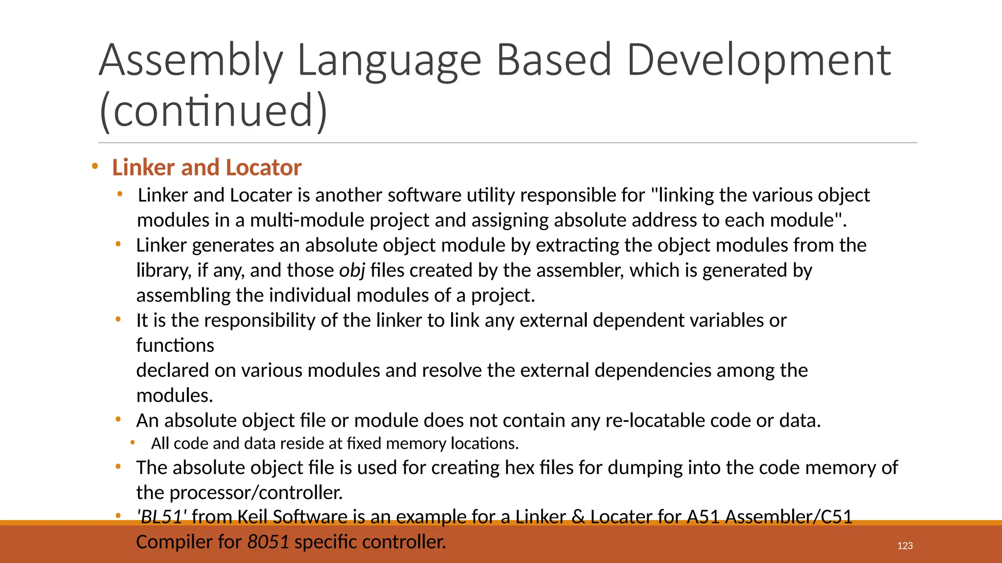 Assembly Language Based Development
(continued)
123
• Linker and Locator
• Linker and Locater is another software utility responsible for "linking the various object
modules in a multi-module project and assigning absolute address to each module".
• Linker generates an absolute object module by extracting the object modules from the
library, if any, and those obj files created by the assembler, which is generated by
assembling the individual modules of a project.
• It is the responsibility of the linker to link any external dependent variables or
functions
declared on various modules and resolve the external dependencies among the
modules.
• An absolute object file or module does not contain any re-locatable code or data.
• All code and data reside at fixed memory locations.
• The absolute object file is used for creating hex files for dumping into the code memory of
the processor/controller.
• 'BL51' from Keil Software is an example for a Linker & Locater for A51 Assembler/C51
Compiler for 8051 specific controller.
 