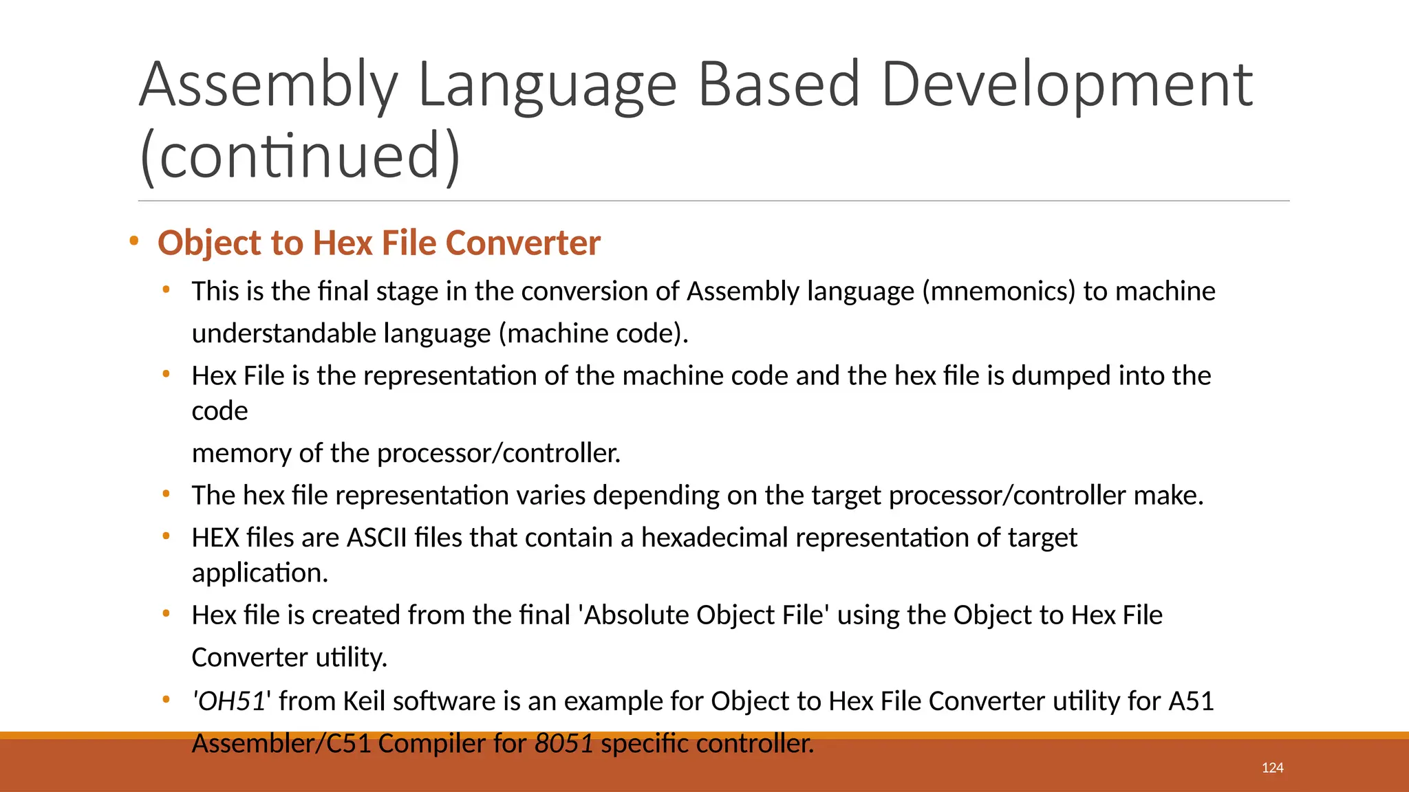 Assembly Language Based Development
(continued)
124
• Object to Hex File Converter
• This is the final stage in the conversion of Assembly language (mnemonics) to machine
understandable language (machine code).
• Hex File is the representation of the machine code and the hex file is dumped into the
code
memory of the processor/controller.
• The hex file representation varies depending on the target processor/controller make.
• HEX files are ASCII files that contain a hexadecimal representation of target
application.
• Hex file is created from the final 'Absolute Object File' using the Object to Hex File
Converter utility.
• 'OH51' from Keil software is an example for Object to Hex File Converter utility for A51
Assembler/C51 Compiler for 8051 specific controller.
 