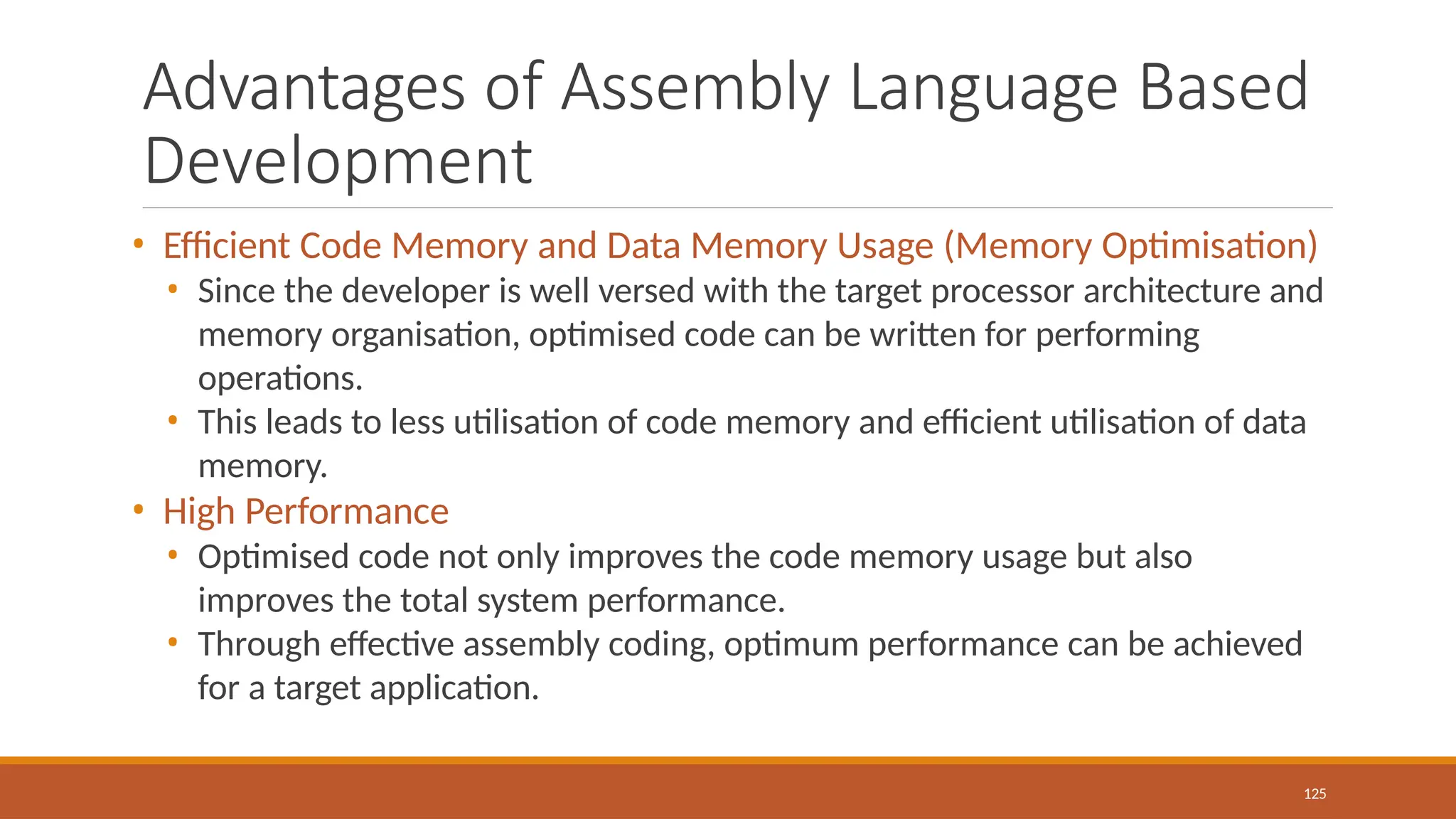 Advantages of Assembly Language Based
Development
125
• Efficient Code Memory and Data Memory Usage (Memory Optimisation)
• Since the developer is well versed with the target processor architecture and
memory organisation, optimised code can be written for performing
operations.
• This leads to less utilisation of code memory and efficient utilisation of data
memory.
• High Performance
• Optimised code not only improves the code memory usage but also
improves the total system performance.
• Through effective assembly coding, optimum performance can be achieved
for a target application.
 