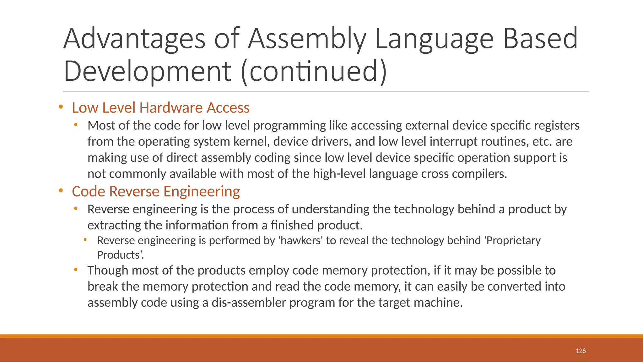 Advantages of Assembly Language Based
Development (continued)
126
• Low Level Hardware Access
• Most of the code for low level programming like accessing external device specific registers
from the operating system kernel, device drivers, and low level interrupt routines, etc. are
making use of direct assembly coding since low level device specific operation support is
not commonly available with most of the high-level language cross compilers.
• Code Reverse Engineering
• Reverse engineering is the process of understanding the technology behind a product by
extracting the information from a finished product.
• Reverse engineering is performed by 'hawkers' to reveal the technology behind 'Proprietary
Products’.
• Though most of the products employ code memory protection, if it may be possible to
break the memory protection and read the code memory, it can easily be converted into
assembly code using a dis-assembler program for the target machine.
 