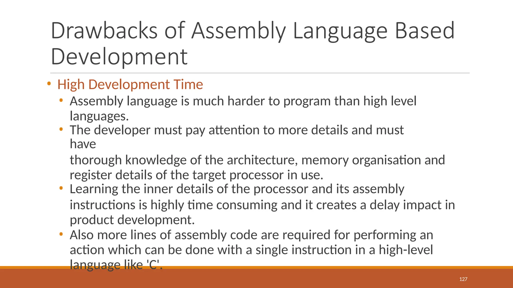 Drawbacks of Assembly Language Based
Development
127
• High Development Time
• Assembly language is much harder to program than high level
languages.
• The developer must pay attention to more details and must
have
thorough knowledge of the architecture, memory organisation and
register details of the target processor in use.
• Learning the inner details of the processor and its assembly
instructions is highly time consuming and it creates a delay impact in
product development.
• Also more lines of assembly code are required for performing an
action which can be done with a single instruction in a high-level
language like 'C'.
 