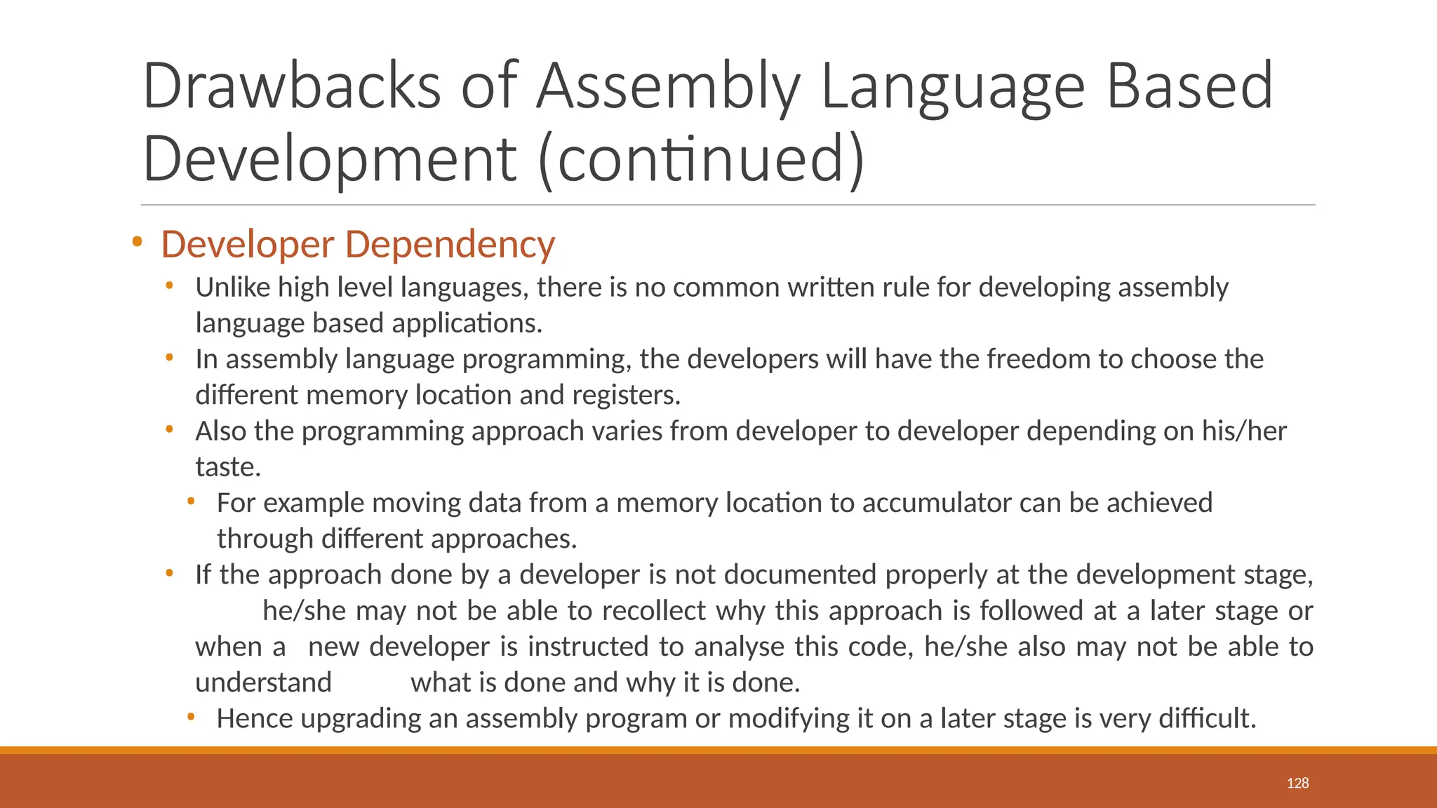 Drawbacks of Assembly Language Based
Development (continued)
128
• Developer Dependency
• Unlike high level languages, there is no common written rule for developing assembly
language based applications.
• In assembly language programming, the developers will have the freedom to choose the
different memory location and registers.
• Also the programming approach varies from developer to developer depending on his/her
taste.
• For example moving data from a memory location to accumulator can be achieved
through different approaches.
• If the approach done by a developer is not documented properly at the development stage,
he/she may not be able to recollect why this approach is followed at a later stage or
when a new developer is instructed to analyse this code, he/she also may not be able to
understand what is done and why it is done.
• Hence upgrading an assembly program or modifying it on a later stage is very difficult.
 