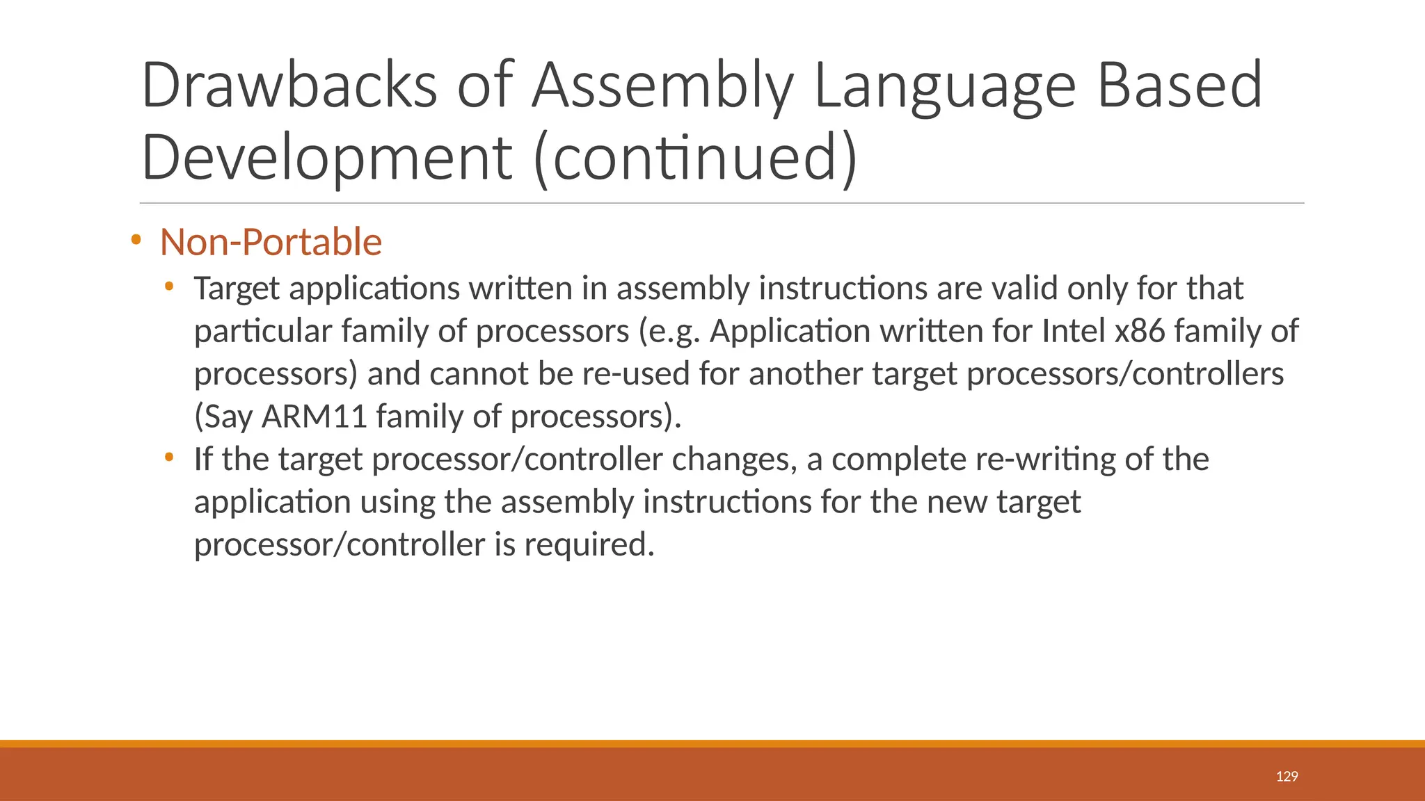 Drawbacks of Assembly Language Based
Development (continued)
129
• Non-Portable
• Target applications written in assembly instructions are valid only for that
particular family of processors (e.g. Application written for Intel x86 family of
processors) and cannot be re-used for another target processors/controllers
(Say ARM11 family of processors).
• If the target processor/controller changes, a complete re-writing of the
application using the assembly instructions for the new target
processor/controller is required.
 