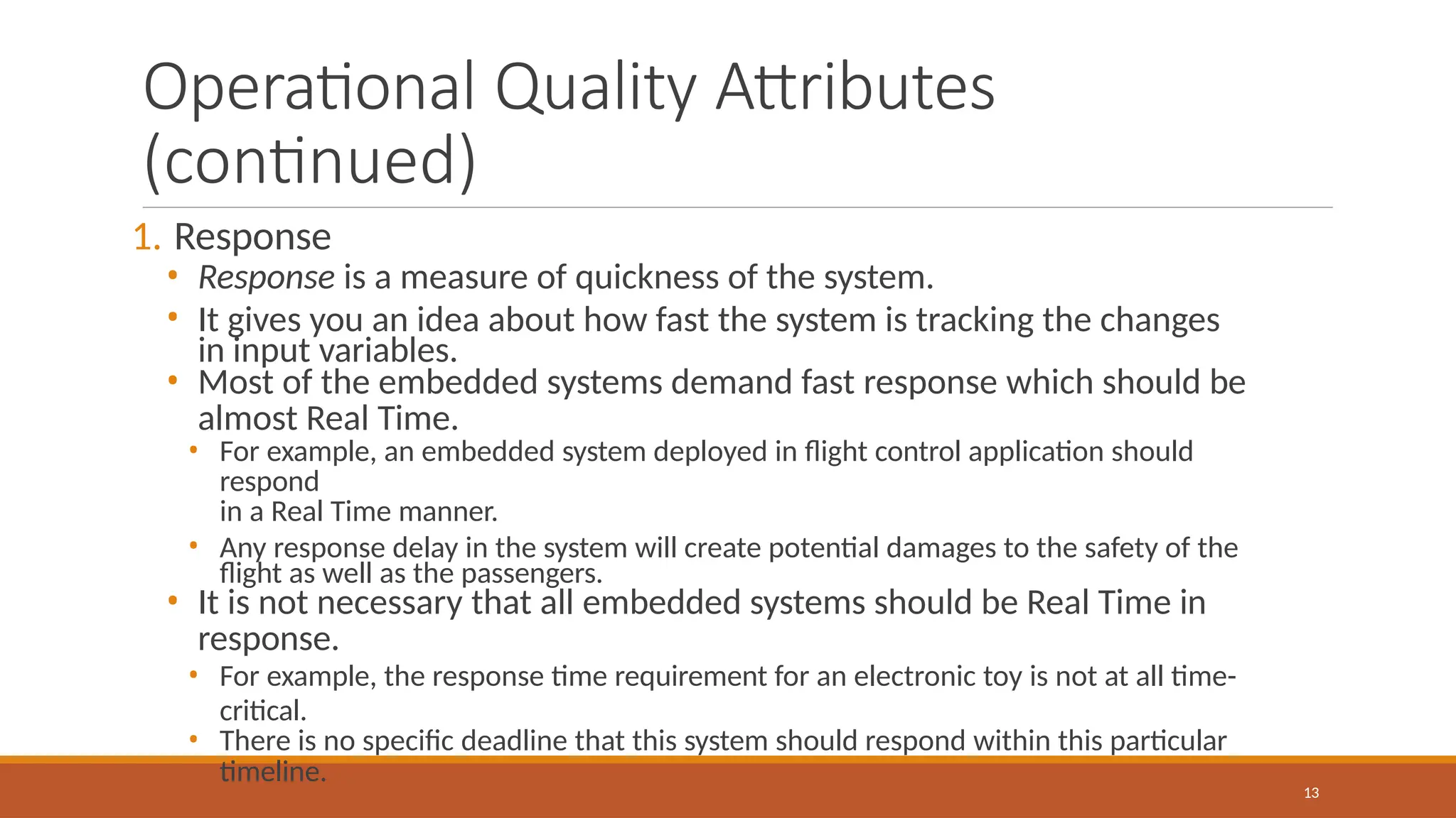 Operational Quality Attributes
(continued)
13
1. Response
• Response is a measure of quickness of the system.
• It gives you an idea about how fast the system is tracking the changes
in input variables.
• Most of the embedded systems demand fast response which should be
almost Real Time.
• For example, an embedded system deployed in flight control application should
respond
in a Real Time manner.
• Any response delay in the system will create potential damages to the safety of the
flight as well as the passengers.
• It is not necessary that all embedded systems should be Real Time in
response.
• For example, the response time requirement for an electronic toy is not at all time-
critical.
• There is no specific deadline that this system should respond within this particular
timeline.
 