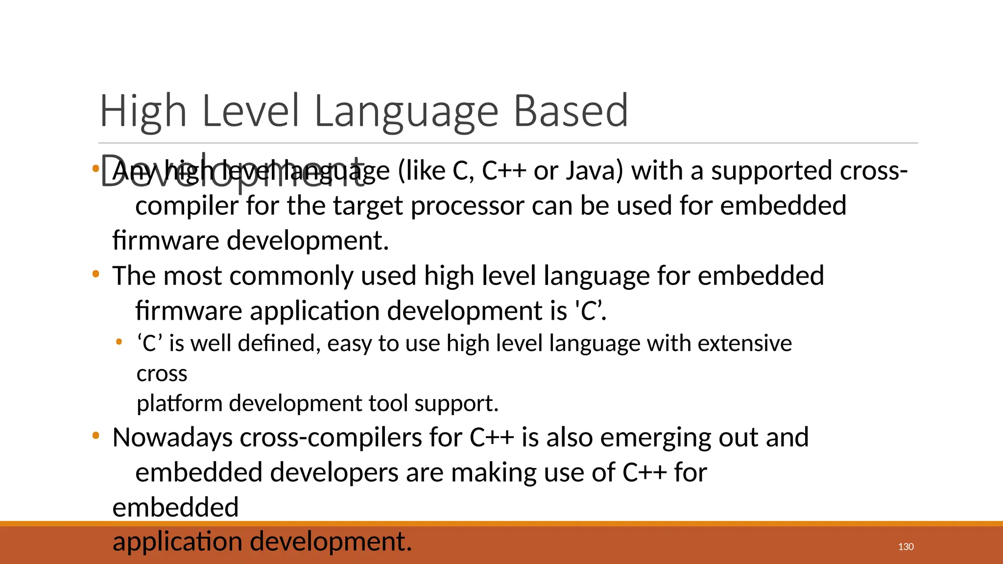 High Level Language Based
Development
130
• Any high level language (like C, C++ or Java) with a supported cross-
compiler for the target processor can be used for embedded
firmware development.
• The most commonly used high level language for embedded
firmware application development is 'C’.
• ‘C’ is well defined, easy to use high level language with extensive
cross
platform development tool support.
• Nowadays cross-compilers for C++ is also emerging out and
embedded developers are making use of C++ for
embedded
application development.
 