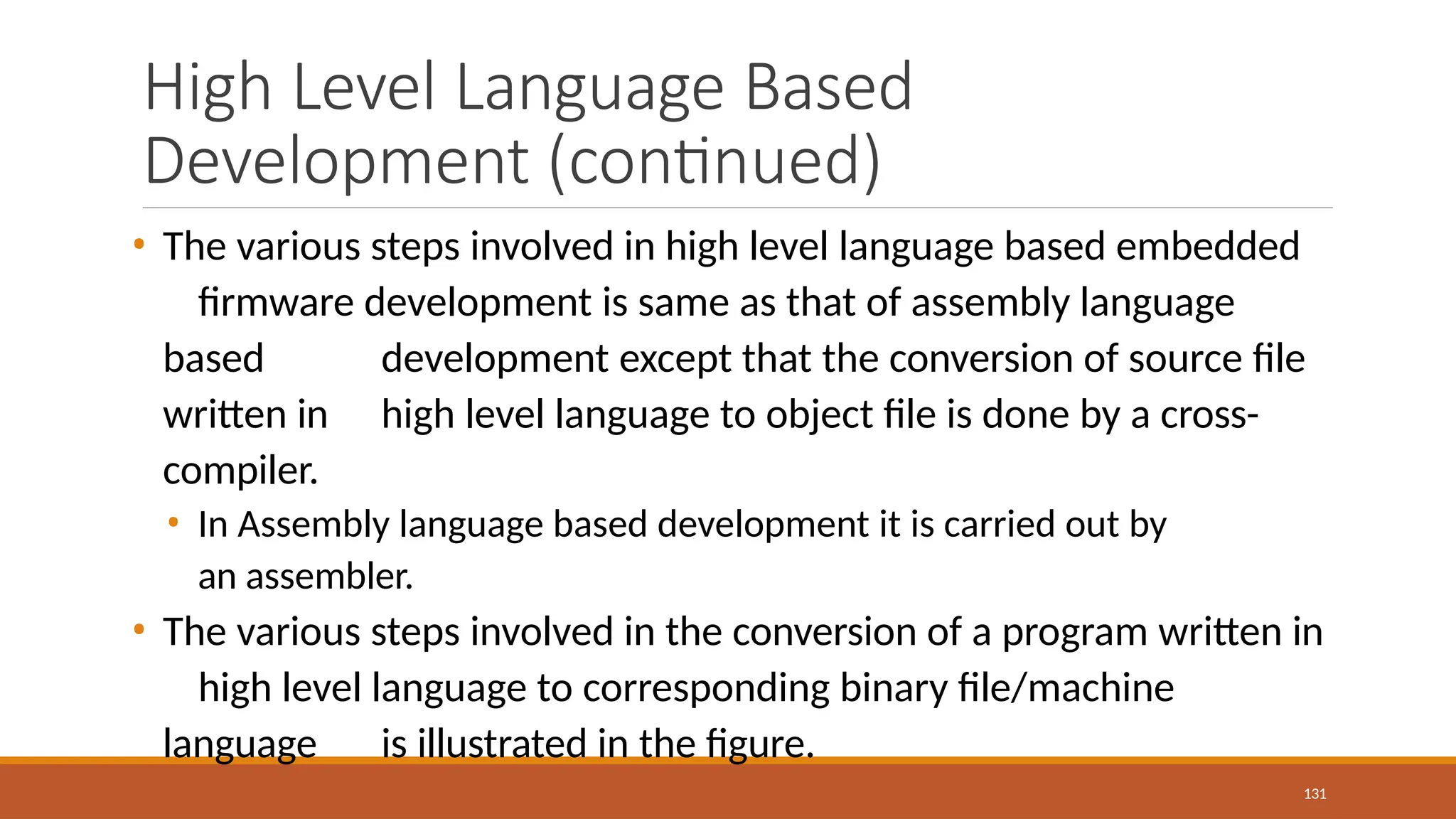 High Level Language Based
Development (continued)
131
• The various steps involved in high level language based embedded
firmware development is same as that of assembly language
based development except that the conversion of source file
written in high level language to object file is done by a cross-
compiler.
• In Assembly language based development it is carried out by
an assembler.
• The various steps involved in the conversion of a program written in
high level language to corresponding binary file/machine
language is illustrated in the figure.
 