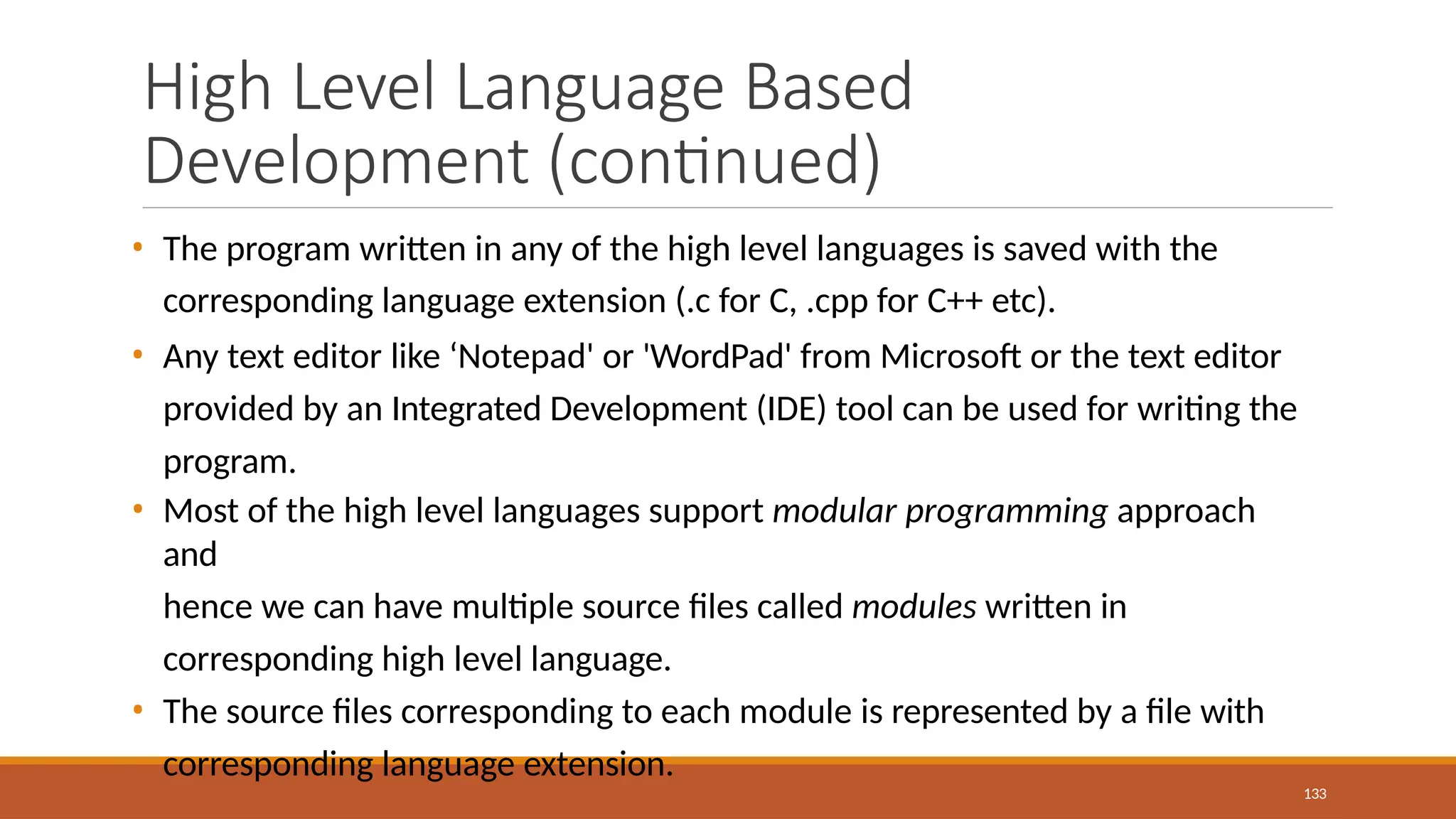 High Level Language Based
Development (continued)
133
• The program written in any of the high level languages is saved with the
corresponding language extension (.c for C, .cpp for C++ etc).
• Any text editor like ‘Notepad' or 'WordPad' from Microsoft or the text editor
provided by an Integrated Development (IDE) tool can be used for writing the
program.
• Most of the high level languages support modular programming approach
and
hence we can have multiple source files called modules written in
corresponding high level language.
• The source files corresponding to each module is represented by a file with
corresponding language extension.
 