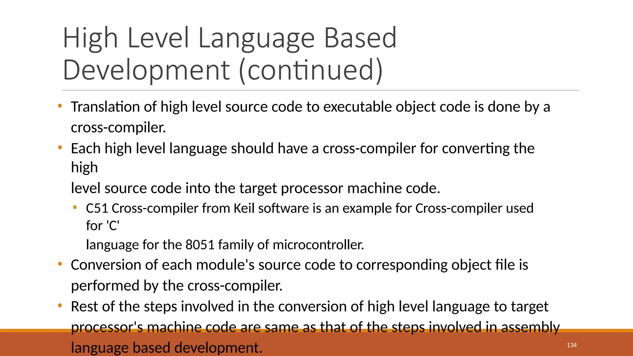 High Level Language Based
Development (continued)
134
• Translation of high level source code to executable object code is done by a
cross-compiler.
• Each high level language should have a cross-compiler for converting the
high
level source code into the target processor machine code.
• C51 Cross-compiler from Keil software is an example for Cross-compiler used
for 'C'
language for the 8051 family of microcontroller.
• Conversion of each module's source code to corresponding object file is
performed by the cross-compiler.
• Rest of the steps involved in the conversion of high level language to target
processor's machine code are same as that of the steps involved in assembly
language based development.
 
