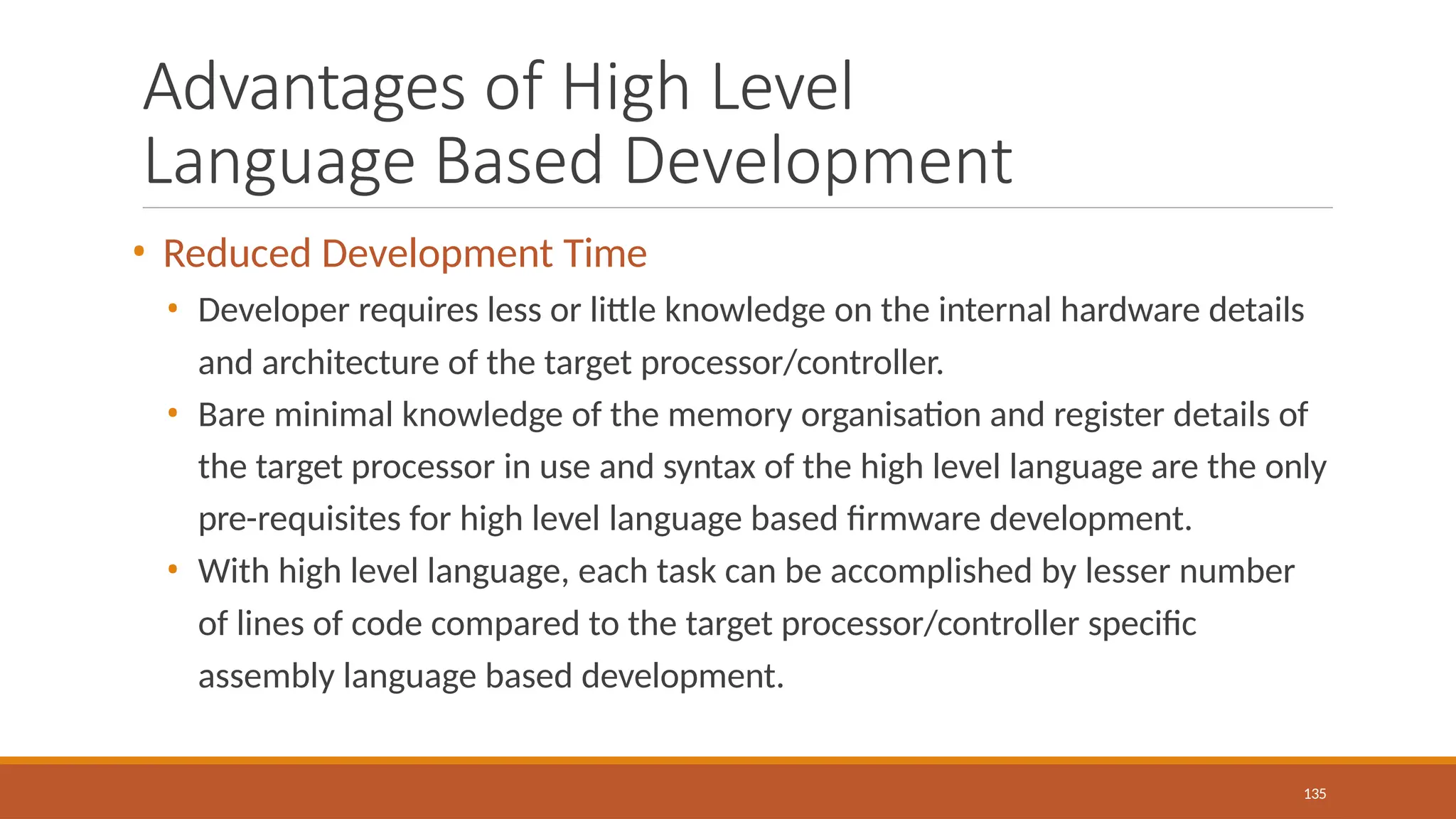 Advantages of High Level
Language Based Development
135
• Reduced Development Time
• Developer requires less or little knowledge on the internal hardware details
and architecture of the target processor/controller.
• Bare minimal knowledge of the memory organisation and register details of
the target processor in use and syntax of the high level language are the only
pre-requisites for high level language based firmware development.
• With high level language, each task can be accomplished by lesser number
of lines of code compared to the target processor/controller specific
assembly language based development.
 