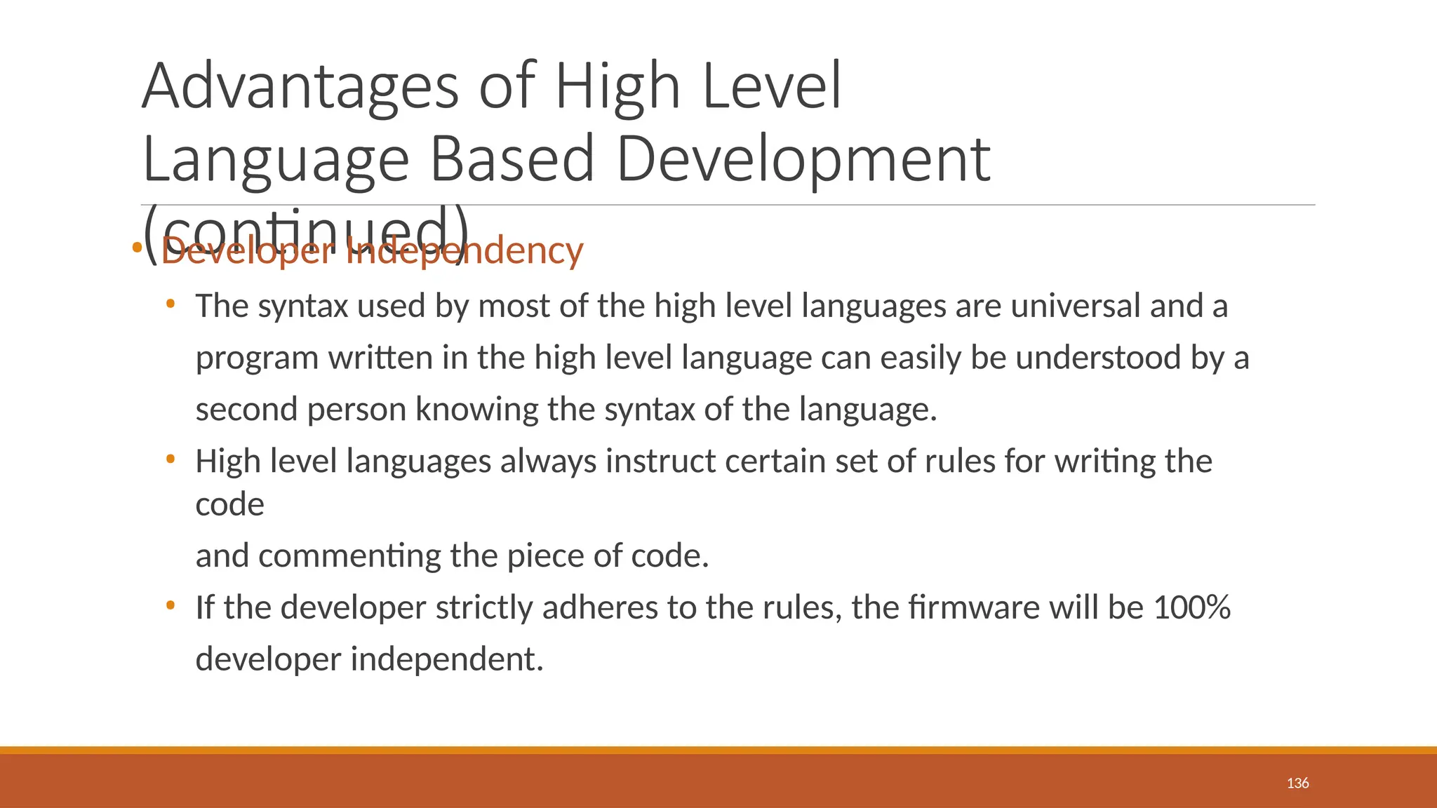 Advantages of High Level
Language Based Development
(continued)
136
• Developer Independency
• The syntax used by most of the high level languages are universal and a
program written in the high level language can easily be understood by a
second person knowing the syntax of the language.
• High level languages always instruct certain set of rules for writing the
code
and commenting the piece of code.
• If the developer strictly adheres to the rules, the firmware will be 100%
developer independent.
 