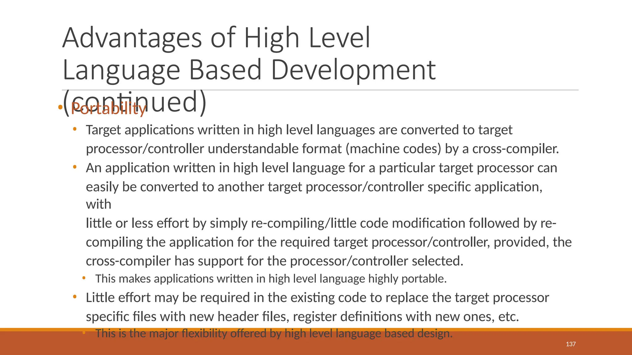 Advantages of High Level
Language Based Development
(continued)
137
• Portability
• Target applications written in high level languages are converted to target
processor/controller understandable format (machine codes) by a cross-compiler.
• An application written in high level language for a particular target processor can
easily be converted to another target processor/controller specific application,
with
little or less effort by simply re-compiling/little code modification followed by re-
compiling the application for the required target processor/controller, provided, the
cross-compiler has support for the processor/controller selected.
• This makes applications written in high level language highly portable.
• Little effort may be required in the existing code to replace the target processor
specific files with new header files, register definitions with new ones, etc.
• This is the major flexibility offered by high level language based design.
 