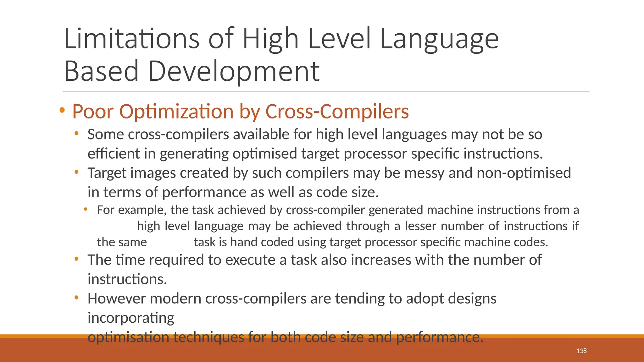Limitations of High Level Language
Based Development
138
• Poor Optimization by Cross-Compilers
• Some cross-compilers available for high level languages may not be so
efficient in generating optimised target processor specific instructions.
• Target images created by such compilers may be messy and non-optimised
in terms of performance as well as code size.
• For example, the task achieved by cross-compiler generated machine instructions from a
high level language may be achieved through a lesser number of instructions if
the same task is hand coded using target processor specific machine codes.
• The time required to execute a task also increases with the number of
instructions.
• However modern cross-compilers are tending to adopt designs
incorporating
optimisation techniques for both code size and performance.
 