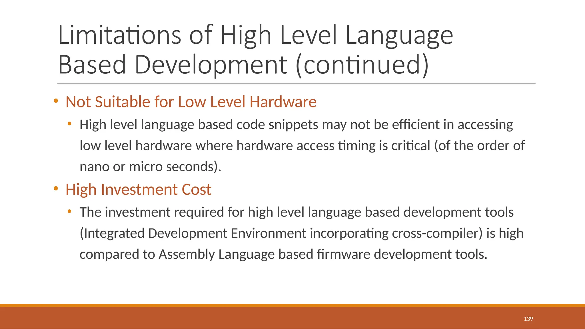 Limitations of High Level Language
Based Development (continued)
139
• Not Suitable for Low Level Hardware
• High level language based code snippets may not be efficient in accessing
low level hardware where hardware access timing is critical (of the order of
nano or micro seconds).
• High Investment Cost
• The investment required for high level language based development tools
(Integrated Development Environment incorporating cross-compiler) is high
compared to Assembly Language based firmware development tools.
 