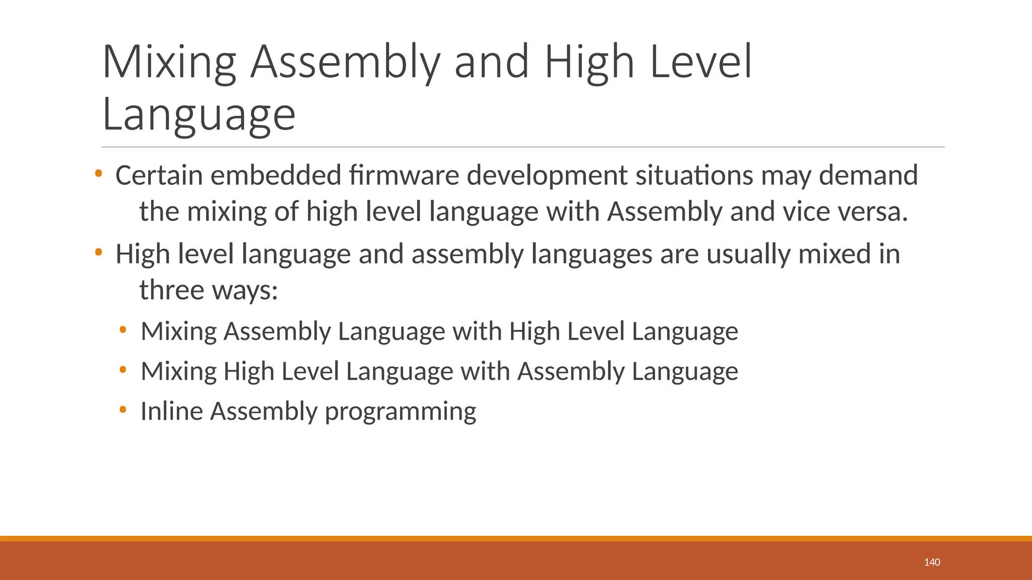 Mixing Assembly and High Level
Language
140
• Certain embedded firmware development situations may demand
the mixing of high level language with Assembly and vice versa.
• High level language and assembly languages are usually mixed in
three ways:
• Mixing Assembly Language with High Level Language
• Mixing High Level Language with Assembly Language
• Inline Assembly programming
 