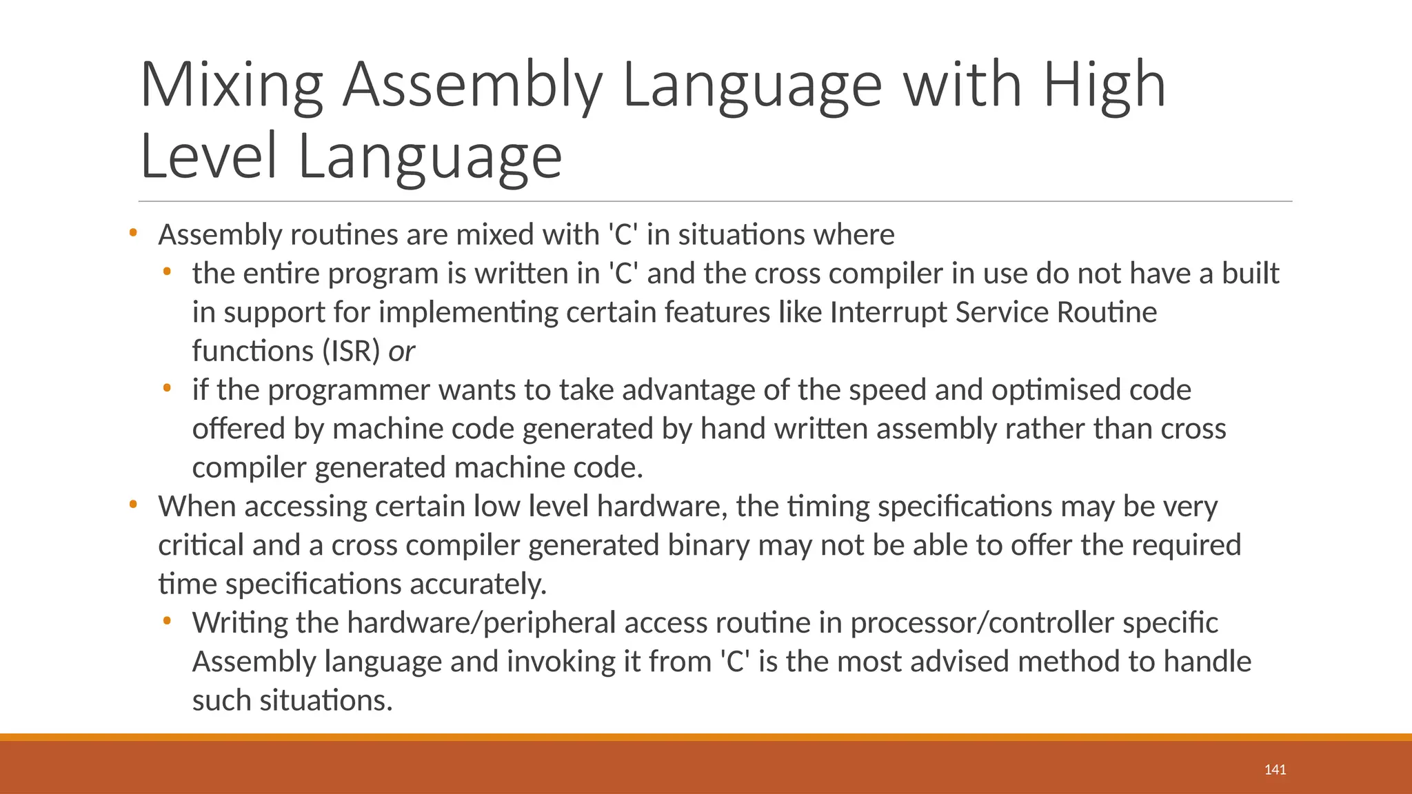 Mixing Assembly Language with High
Level Language
141
• Assembly routines are mixed with 'C' in situations where
• the entire program is written in 'C' and the cross compiler in use do not have a built
in support for implementing certain features like Interrupt Service Routine
functions (ISR) or
• if the programmer wants to take advantage of the speed and optimised code
offered by machine code generated by hand written assembly rather than cross
compiler generated machine code.
• When accessing certain low level hardware, the timing specifications may be very
critical and a cross compiler generated binary may not be able to offer the required
time specifications accurately.
• Writing the hardware/peripheral access routine in processor/controller specific
Assembly language and invoking it from 'C' is the most advised method to handle
such situations.
 