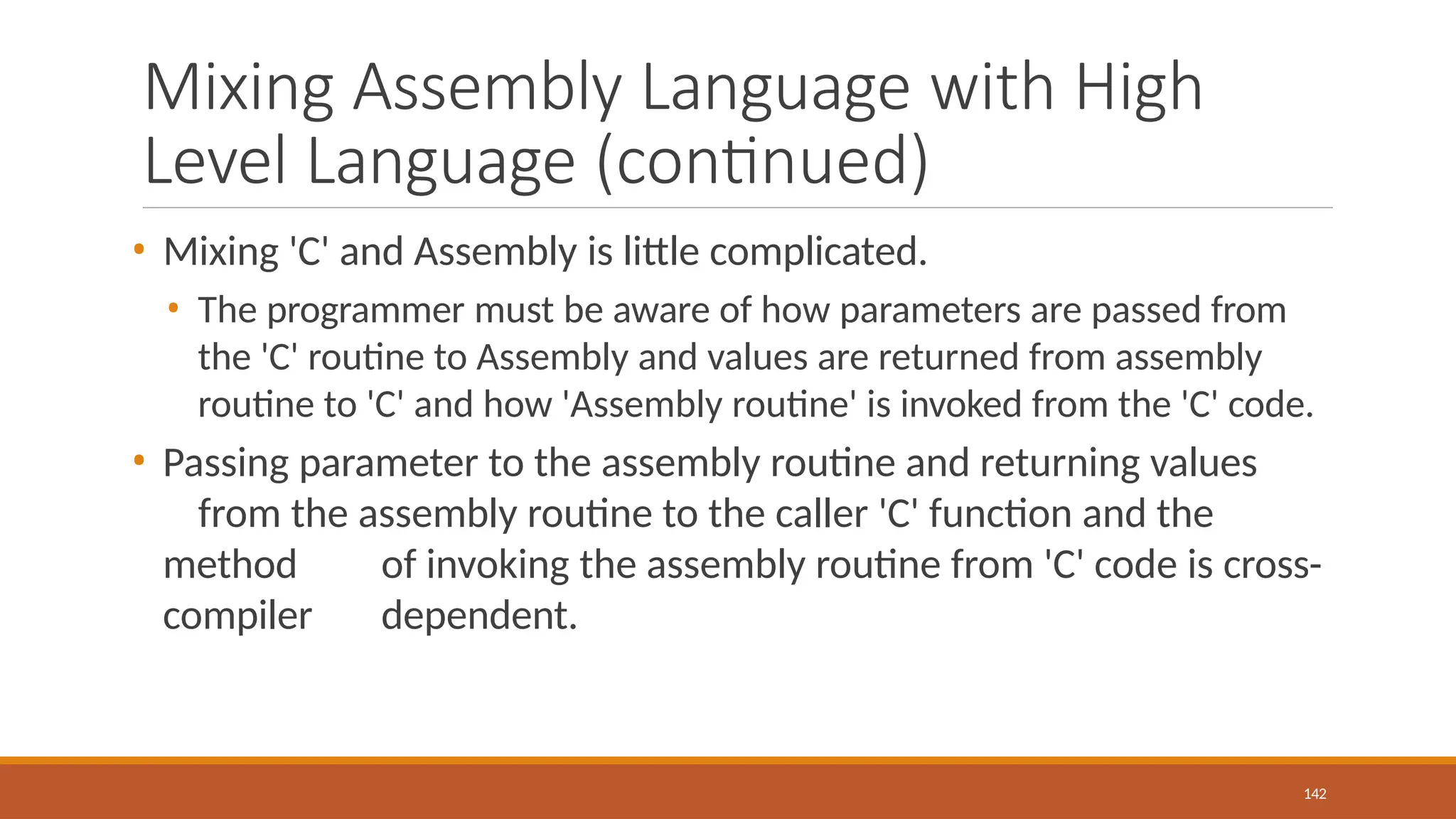 Mixing Assembly Language with High
Level Language (continued)
142
• Mixing 'C' and Assembly is little complicated.
• The programmer must be aware of how parameters are passed from
the 'C' routine to Assembly and values are returned from assembly
routine to 'C' and how 'Assembly routine' is invoked from the 'C' code.
• Passing parameter to the assembly routine and returning values
from the assembly routine to the caller 'C' function and the
method of invoking the assembly routine from 'C' code is cross-
compiler dependent.
 