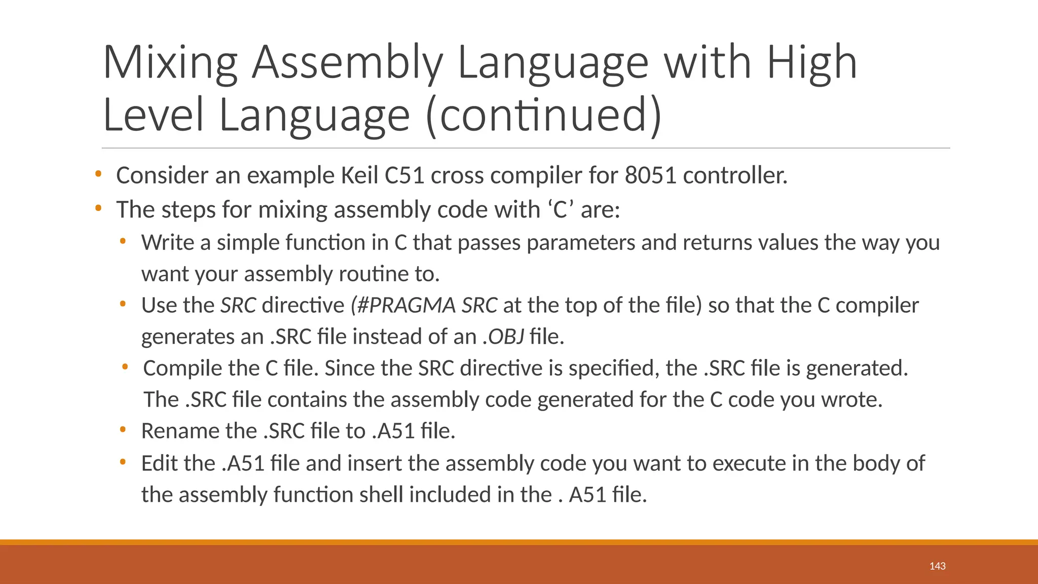 Mixing Assembly Language with High
Level Language (continued)
143
• Consider an example Keil C51 cross compiler for 8051 controller.
• The steps for mixing assembly code with ‘C’ are:
• Write a simple function in C that passes parameters and returns values the way you
want your assembly routine to.
• Use the SRC directive (#PRAGMA SRC at the top of the file) so that the C compiler
generates an .SRC file instead of an .OBJ file.
• Compile the C file. Since the SRC directive is specified, the .SRC file is generated.
The .SRC file contains the assembly code generated for the C code you wrote.
• Rename the .SRC file to .A51 file.
• Edit the .A51 file and insert the assembly code you want to execute in the body of
the assembly function shell included in the . A51 file.
 