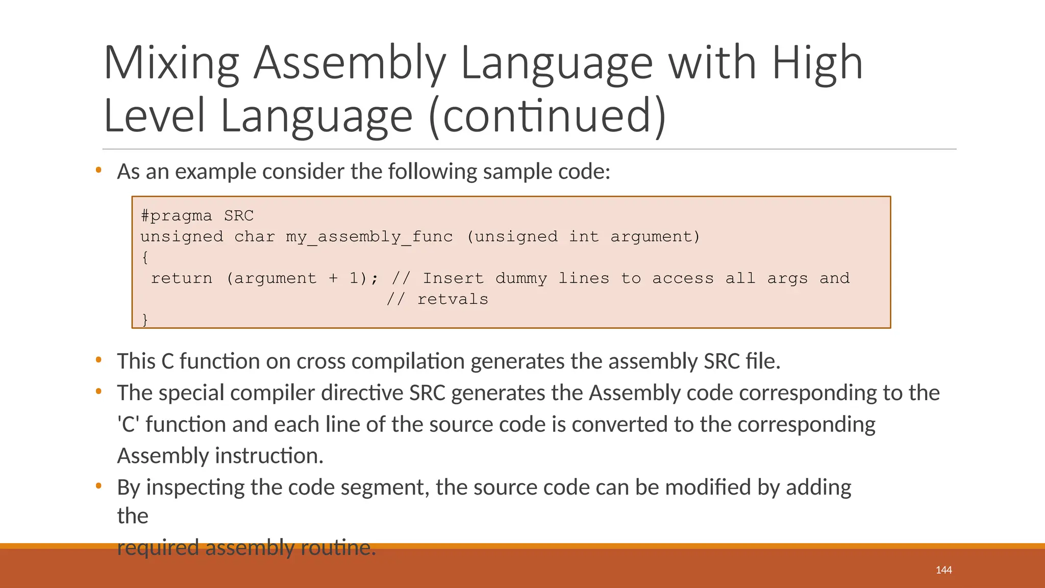 Mixing Assembly Language with High
Level Language (continued)
144
• As an example consider the following sample code:
• This C function on cross compilation generates the assembly SRC file.
• The special compiler directive SRC generates the Assembly code corresponding to the
'C' function and each line of the source code is converted to the corresponding
Assembly instruction.
• By inspecting the code segment, the source code can be modified by adding
the
required assembly routine.
#pragma SRC
unsigned char my_assembly_func (unsigned int argument)
{
return (argument + 1); // Insert dummy lines to access all args and
// retvals
}
 