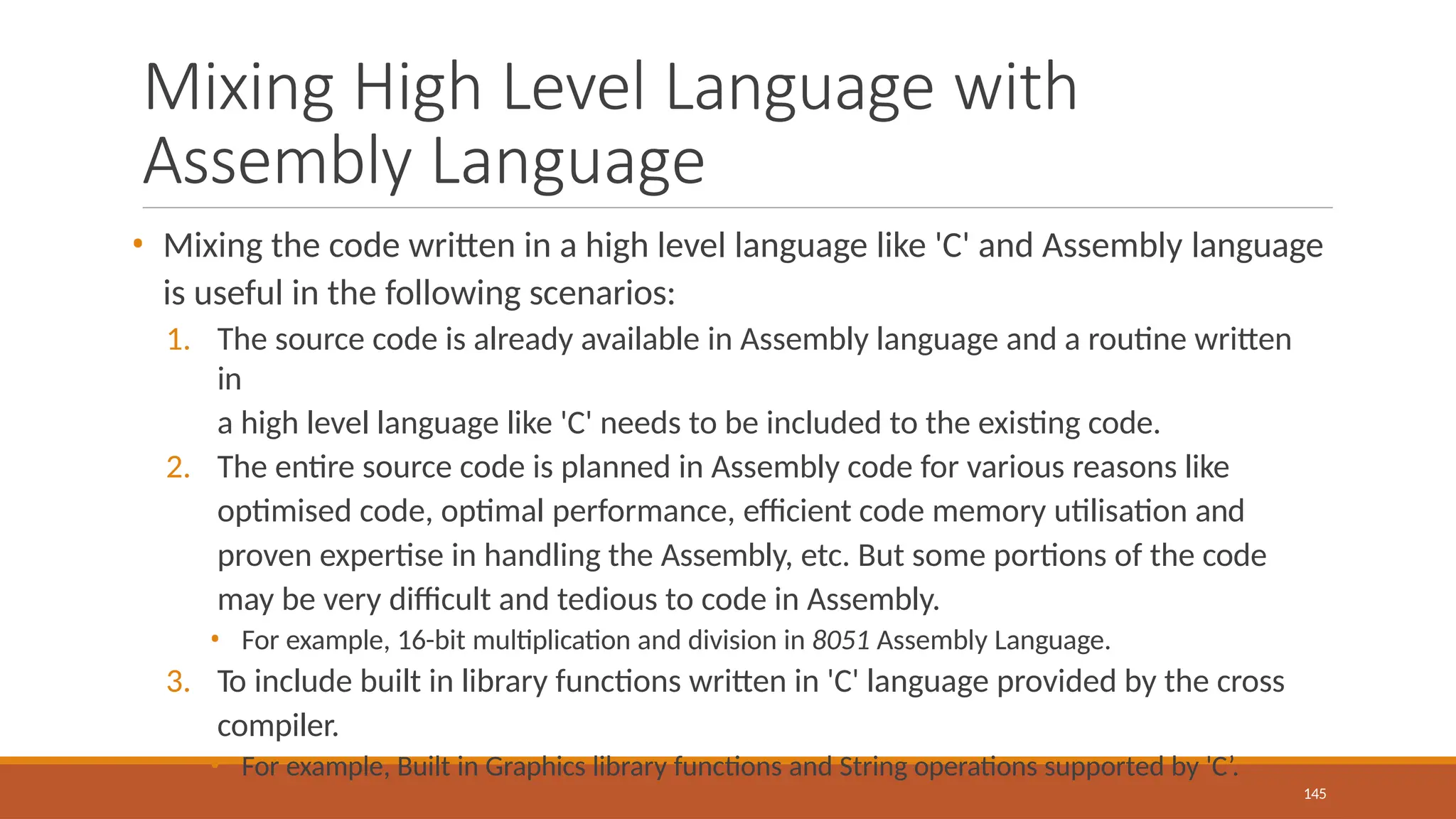 Mixing High Level Language with
Assembly Language
145
• Mixing the code written in a high level language like 'C' and Assembly language
is useful in the following scenarios:
1. The source code is already available in Assembly language and a routine written
in
a high level language like 'C' needs to be included to the existing code.
2. The entire source code is planned in Assembly code for various reasons like
optimised code, optimal performance, efficient code memory utilisation and
proven expertise in handling the Assembly, etc. But some portions of the code
may be very difficult and tedious to code in Assembly.
• For example, 16-bit multiplication and division in 8051 Assembly Language.
3. To include built in library functions written in 'C' language provided by the cross
compiler.
• For example, Built in Graphics library functions and String operations supported by 'C’.
 