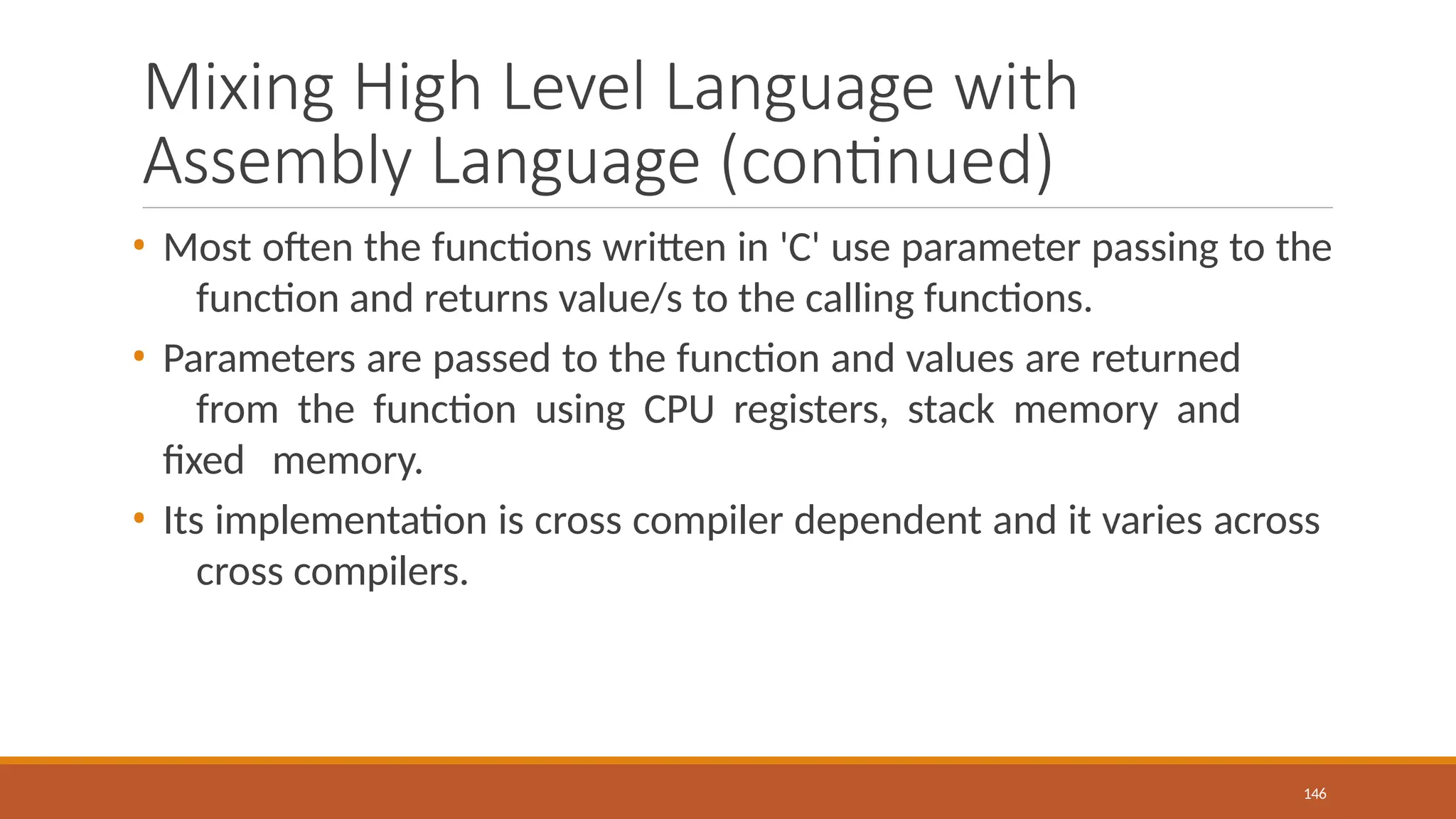 Mixing High Level Language with
Assembly Language (continued)
146
• Most often the functions written in 'C' use parameter passing to the
function and returns value/s to the calling functions.
• Parameters are passed to the function and values are returned
from the function using CPU registers, stack memory and
fixed memory.
• Its implementation is cross compiler dependent and it varies across
cross compilers.
 