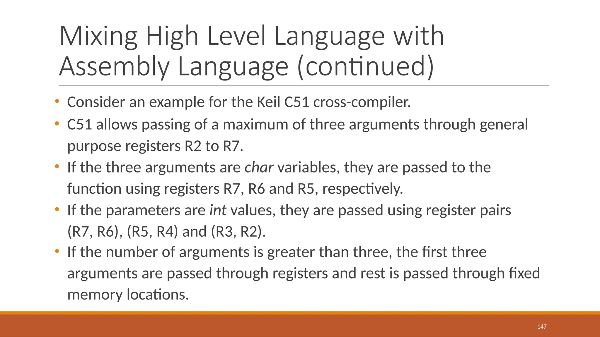 Mixing High Level Language with
Assembly Language (continued)
147
• Consider an example for the Keil C51 cross-compiler.
• C51 allows passing of a maximum of three arguments through general
purpose registers R2 to R7.
• If the three arguments are char variables, they are passed to the
function using registers R7, R6 and R5, respectively.
• If the parameters are int values, they are passed using register pairs
(R7, R6), (R5, R4) and (R3, R2).
• If the number of arguments is greater than three, the first three
arguments are passed through registers and rest is passed through fixed
memory locations.
 